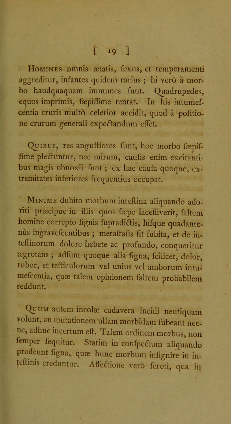 [ »9 ] Homines omnis aetatis, fexus, et temperamenti aggreditur, infantes quidem rarius j hi vero a morr bo haudquaquam immunes funt. Quadrupedes, equos imprimis, faepiffime tentat. In his intumef- centia cruris multo celerior accidit, quod a pofitio- ne crurum generali expedlandum effet. Quibus, res anguftiores funt, hoc morbo fepif- fime pleftuntur, nec mirum, caufis enim excitanti- bus magis obnoxii funt j ex hac caufa quoque, ex- tremitates inferiores frequentius occupat. Minime dubito morbum inteftina aliquando ado- riri praecipue in illis quos faepe lacelTiverit, faltem homine correpto fignis fupradidlis, hifque quadante- niis ingravefcentibus; metaftafis fit fubita, et de in- teftinorum dolore hebete ac profundo, conqueritur aegrotans; adfunt quoque alia figna, fcilicet, dolor, rubor, et tefticulorum vel unius vel amborum intu- mefcentia, qus talem opinionem faltem probabilem reddunt. Quum autem incolae cadavera incidi neutiquam volunt, an mutationem ullam morbidam fubeant nec- ne, adhuc incertum eft. Talem ordinem morbus, non femper fequitur. Statim in confpeftum aliquando prodeunt figna, quae hunc morbum infignire in in- teftinis creduntur. AfTedione vero fcroti, qua in