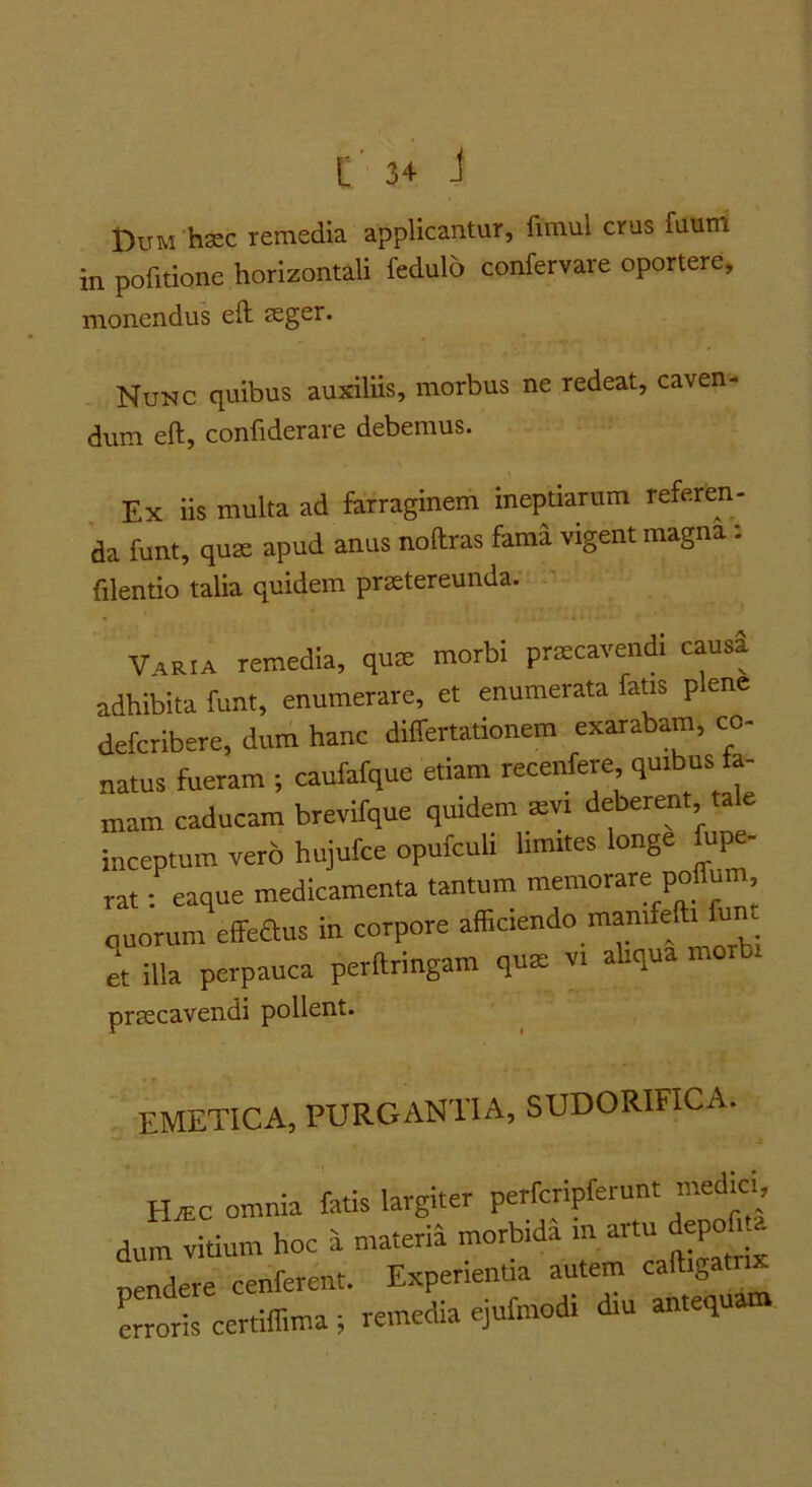 t)uM haec remedia applicantur, fimul crus fuum in pofitione horizontali fedulo confervare oportere, monendus eft seger. Nunc quibus auxiliis, morbus ne redeat, caven- dum eft, confiderare debemus. Ex iis multa ad farraginem ineptiarum referen- da funt, quae apud anus noftras fama vigent magna: filentio talia quidem praetereunda. Varia remedia, qu® morbi prxcavendi causi adhibita funt, enumerare, et enumerata fatis p ene defcribere, dum hanc differtationem exarabam, co- natus fueram ; canfafque etiam recenfere quibus fa- mam caducam brevifque quidem xvi deberent tale inceptum vero hujufce opufculi limites longe fupe- rat; eaque medicamenta tantum memorare polfum, ouorum effeaus in corpore afficiendo raanifefti fun et illa perpauca perftringam qute vi aliqua morbi prtecavendi pollent. emetica, purgantia, sudorifica. HrEC omnia fatis largiter perfcripferunt medici, dum vitium hoc a materia morbida in artu depof a pendere cenferent. Experientia autem caftigatrix Loris certiffima ; remedia ejufraodi diu antequam