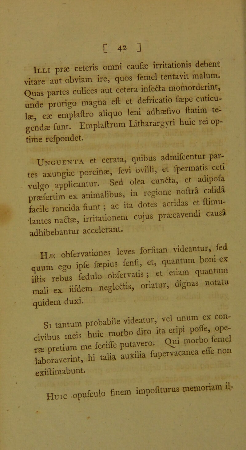 Illi pra ceteris omni caufae Irritationis debent vitare aut obviam ire, quos femel tentavit malum. Quas partes culices aut cetera inleda momorderint, unde prurigo magna eft et defricatio fsepe cuticu- lae, eae emplaftro aliquo leni adhaefivo Itatim te- genda funt. Emplaftrum Litharargyri huic rei op- time refpondet. Unguenta et cerata, quibus admifcentur par- tes axungiae porcinae, fevi ovilli, et fpermam ceu vulgo applicantur. Sed olea cunaa, et adipofa praefertim ex animalibus, in regione noftra calida facile rancida fiunt; ac ita dotes acridas et ftimu- ■lantes naclae, irritationem cujus praecavendi causa adhibebantur accelerant. HaE obfervationes leves forf.tan videantur, fed nuum ego ipfe fepius fenfi, et, quantum boni ex mis rebus fedulo obfervatis; et etiam quantum Ili ex iifdem negkais, oriatur, dignas notatu quidem duxi. s. tantum probabile videatur, vel unum ex con- civibus meis ‘'f laboraverint, hi talia auxilia fupervacanea effe Huic opuCculo finem impofl.urus memoriam ft-