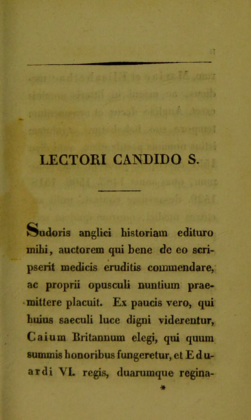 LECTORI CANDIDO S. Sudoris anglici historiam edituro mihi, auctorem qui bene dc eo scri- pserit medicis eruditis commendare, ac proprii opusculi nuntium prae- mittere placuit. Ex paucis vero, qui huius saeculi luce digni viderentur, Caium Britannum elegi, qui quum summis honoribus fungeretur, et E d u- ardi VI. regis, duarumque regina-