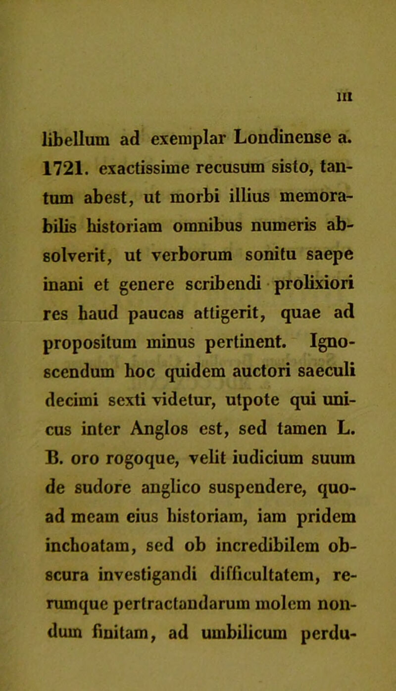 libellum ad exemplar Londinense a. 1721. exactissime recusum sisto, tan- tum abest, ut morbi illius memora- bilis historiam omnibus numeris ab- solverit, ut verborum sonitu saepe inani et genere scribendi prolixiori res haud paucas attigerit, quae ad propositum minus pertinent. Igno- scendum hoc quidem auctori saeculi decimi sexti videtur, utpote qui uni- cus inter Anglos est, sed tamen L. B. oro rogoque, velit iudicium suum de sudore anglico suspendere, quo- ad meam eius historiam, iam pridem inchoatam, sed ob incredibilem ob- scura investigandi difficultatem, re- rumque pertractandarum molem non- dum finitam, ad umbilicum pcrdu-