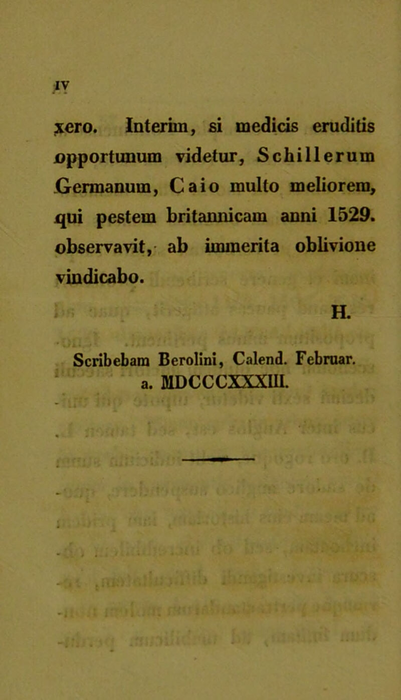 xcro. Interiin, si medicis eruditis jopportunum videtur, Schillerum Germanum, Caio multo meliorem, qui pestem britannicam anni 1529. observavit, ab immerita oblivione vindicabo. H. * Oli. V Scribebam Berolini, Calend. Fcbruar. a. MDCCCXXXUI. i