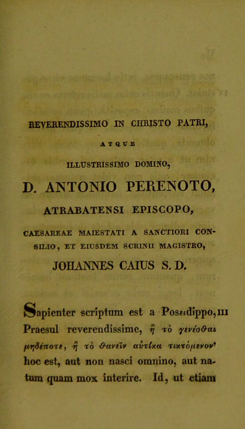 REVERENDISSIMO IN CHRISTO PATRI, ATHUB ILLUSTRISSIMO DOMINO, D. ANTONIO PEKENOTO, ATRABATENSI EPISCOPO, CAESAREAE MAIESTATI A SANCTIORI CON- SILIO, ET EIUSDEM SCRINII MAGISTRO, JOHANNES CATUS S. D. Sapienter scriptum est a Pos*tdippo,m Praesul reverendissime, 77 to ytveo&at fiySinoTt, r\ to -O-dvnv avxUa TixTOfitvov' hoc est, aut non nasci omnino, aut na- tum quam mox interire. Id, ut etiam