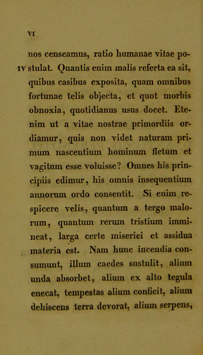 nos censeamus, ratio humanae vitae po- iv stulat. Quantis enim malis referta ea sit, quibus casibus exposita, quam omnibus fortunae telis objecta, et quot morbis obnoxia, quotidianus usus docet. Ete- nim ut a vitae nostrae primordiis or- diamur, quis non videt naturam pri- mum nascentium hominum fletum et vagitum esse voluisse? Omnes his prin- cipiis edimur, his omnis insequentium annorum ordo consentit. Si enim re- spicere velis, quantum a tergo malo- rum, quantum rerum tristium immi- neat, larga certe miseriei et assidua materia est. Nam hunc incendia con- sumunt, illum caedes sustulit, alium unda absorbet, alium ex alto tegula enecat, tempestas alium conficit, alium dehiscens terra devorat, alium serpens,