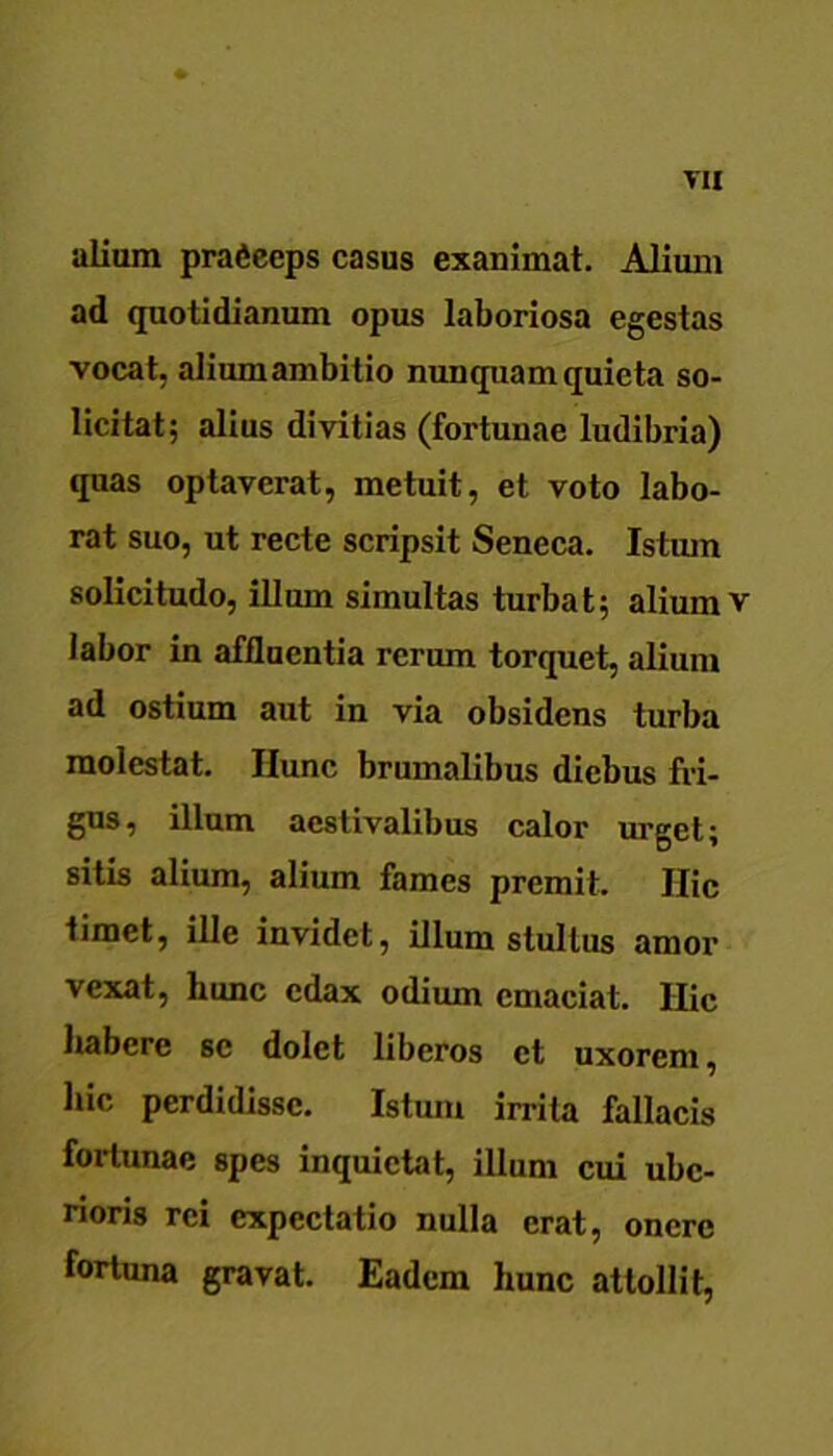 alium prafieeps casus exanimat. Alium ad quotidianum opus laboriosa egestas vocat, alium ambitio nunquam quieta so- licitat; alius divitias (fortunae ludibria) quas optaverat, metuit, et voto labo- rat suo, ut recte scripsit Seneca. Istum solicitudo, illum simultas turbat; alium v labor in affluentia rerum torquet, alium ad ostium aut in via obsidens turba molestat. Ilunc brumalibus diebus fri- gus, illum aestivalibus calor urget; sitis alium, alium fames premit. Hic timet, ille invidet, illum stultus amor vexat, hunc edax odium emaciat. Hic habere se dolet liberos et uxorem, hic perdidisse. Istum irrita fallacis fortunae spes inquietat, illum cui ube- rioris rei expectatio nulla erat, onere fortuna gravat. Eadem hunc attollit,