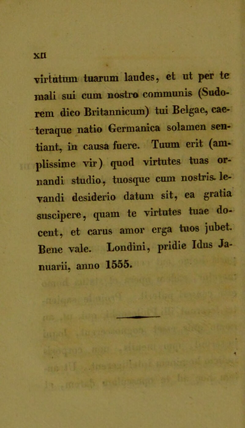 viriatum tuarum laudes, et ut per te mali sui cum nostro communis (Sudo- rem dico Britannicum) tui Belgae, cac- teraque natio Germanica solamen sen- tiant, in causa fuere. Tuum erit (am- plissime vir) quod virtutes tuas or- nandi studio, tuosque cum nostris, le- vandi desiderio datum sit, ea gratia suscipere, quam te virtutes tuae do- cent, et carus amor erga tuos jubet. Bene vale. Londini, pridie Idus Ja- nuarii, anno 1555.