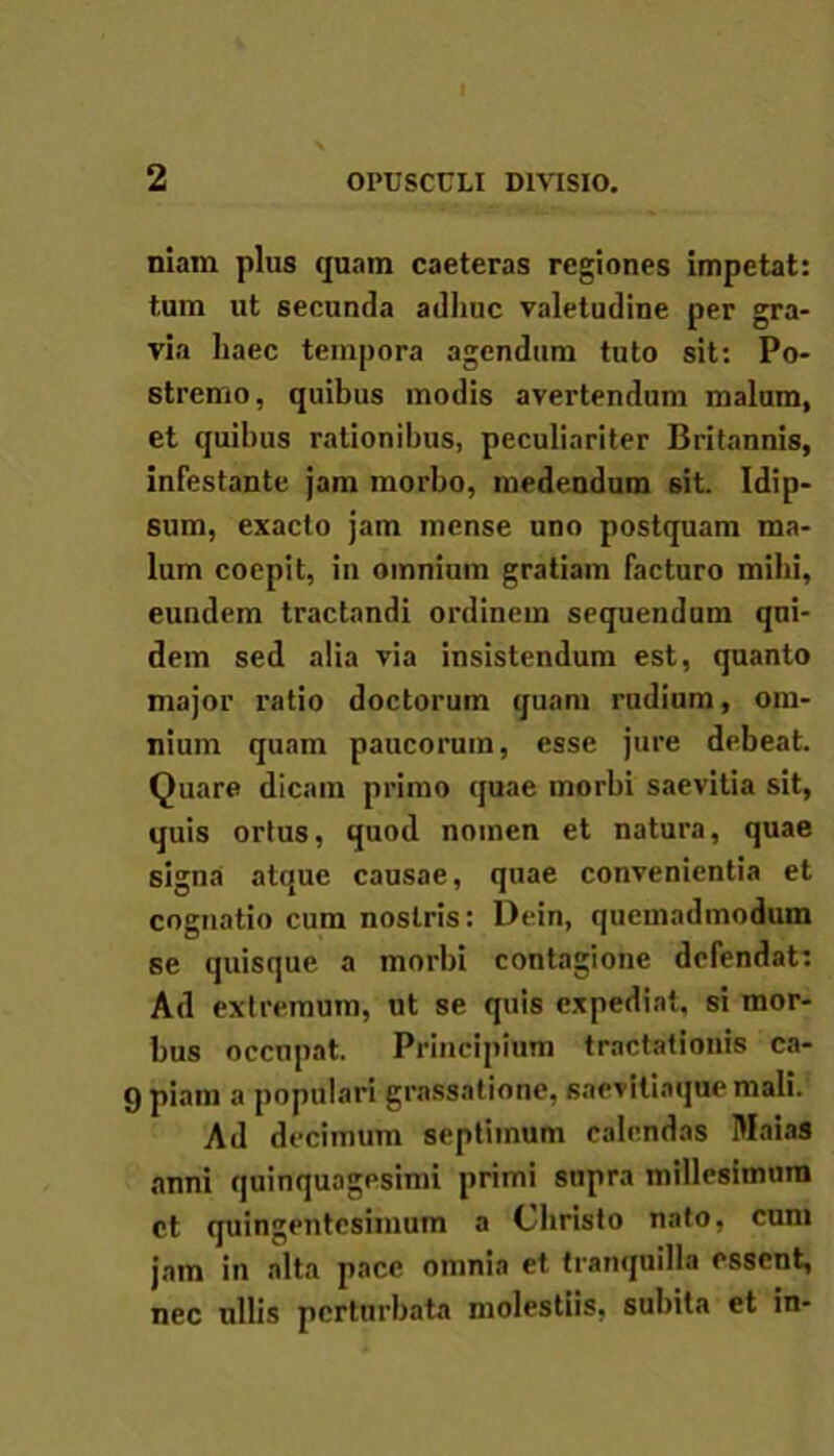 niam plus quam caeteras regiones impetat: tum ut secunda adhuc valetudine per gra- via haec tempora agendum tuto sit: Po- stremo, quibus modis avertendum malum, et quibus rationibus, peculiariter Britannis, infestante jam morbo, medendum sit. Idip- sum, exacto jam mense uno postquam ma- lum coepit, in omnium gratiam facturo milii, eundem tractandi ordinem sequendum qni- dem sed alia via insistendum est, quanto major ratio doctorum quam rudium, om- nium quam paucorum, esse jure debeat. Quare dicam primo quae morbi saevitia sit, quis ortus, quod nomen et natura, quae signa atque causae, quae convenientia et cognatio cum nostris: Dein, quemadmodum se quisque a morbi contagione defendat: Ad extremum, ut se quis expediat, si mor- bus occupat. Principium tractationis ca- 9 piam a populari grassatione, saevitiaque mali. Ad decimum septimum calendas Maias anni quinquagesimi primi supra millesimum ct quingentesimum a Christo nato, cum jam in alta pace omnia et tranquilla essent, nec ullis perturbata molestiis, subita et in-