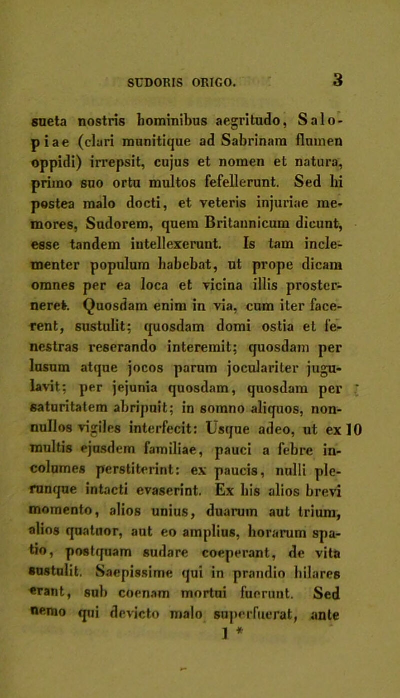 sueta nostris hominibus aegritudo, Salo- piae (clari munitique ad Sabrinam flumen oppidi) irrepsit, cujus et nomen et natura, primo suo ortu multos fefellerunt. Sed hi postea malo docti, et veteris injuriae me- mores, Sudorem, quem Britannicum dicunt, esse tandem intellexerunt. Is tam incle- menter populum habebat, ut prope dicam omnes per ea loca et vicina illis proster- neret. Quosdam enim in via, cum iter face- rent, sustulit; quosdam domi ostia et fe- nestras reserando interemit; quosdam per lusum atque jocos parum joculariter jugu- lavit; per jejunia quosdam, quosdam per ' saturitatem abripuit; in somno aliquos, non- nullos vigiles interfecit: Usque adeo, ut ex 10 multis ejusdem familiae, pauci a febre in- columes perstiterint: ex paucis, nulli ple- runque intacti evaserint. Ex his alios brevi momento, alios unius, duarum aut trium, alios qunluor, aut eo amplius, horarum spa- tio, postquam sudare coeperant, de vita sustulit. Saepissime qui in prandio hilares «rant, sub coenam mortui fuerunt. Sed nemo qui devicto malo superfuerat, ante 1 *