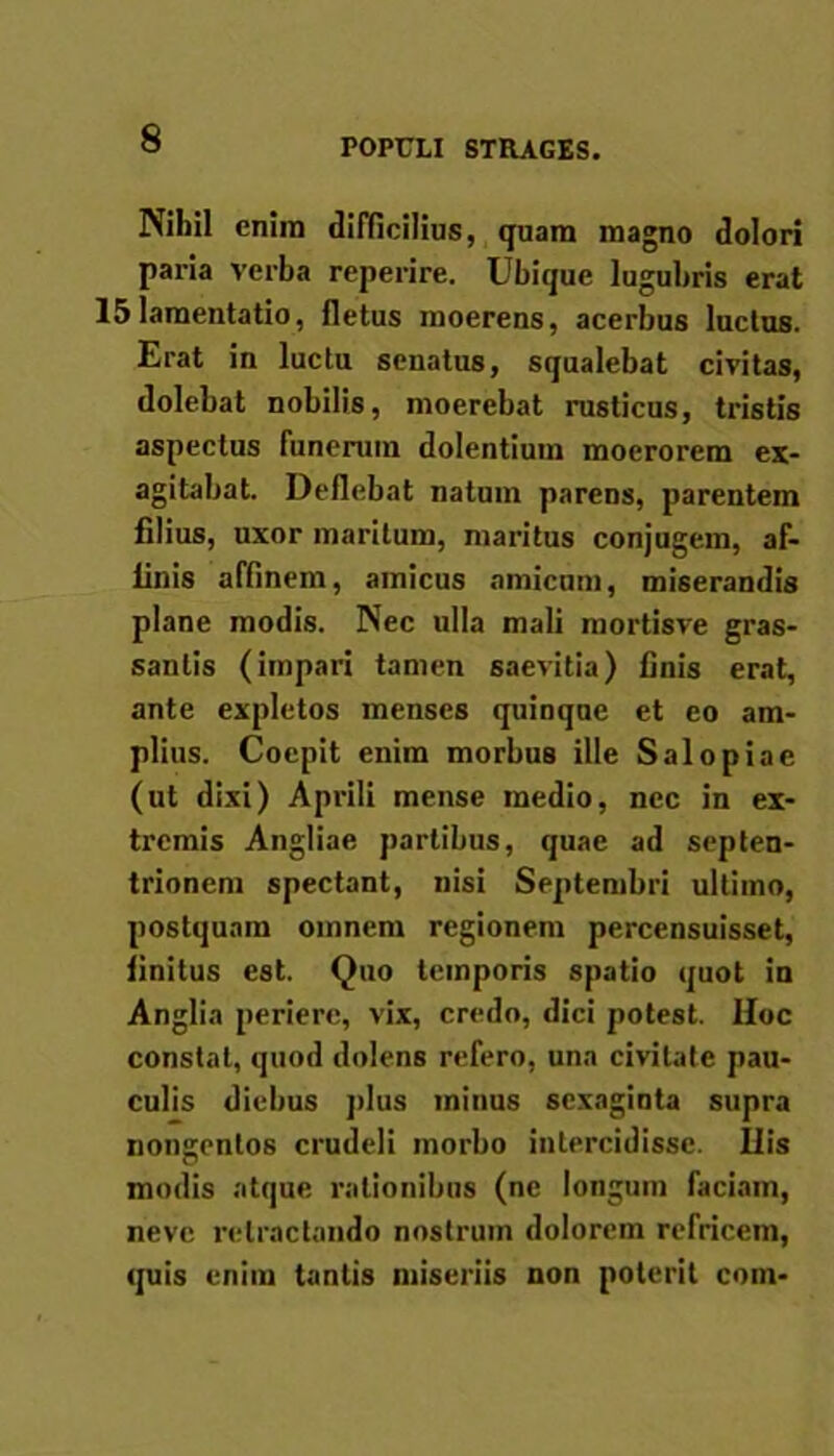 POPULI STRAGES. Nihil enim difficilius, quam magno dolori paria verba reperire. Ubique lugubris erat 15lamentatio, fletus moerens, acerbus luctus. Erat in luctu senatus, squalebat civitas, dolebat nobilis, moerebat rusticus, tristis aspectus funerum dolentium moerorem ex- agitabat. Deflebat natum parens, parentem filius, uxor maritum, maritus conjugem, af- linis affinem, amicus amicum, miserandis plane modis. Nec ulla mali mortisve gras- sanlis (impari tamen saevitia) finis erat, ante expletos menses quinque et eo am- plius. Coepit enim morbus ille Salo piae (ut dixi) Aprili mense medio, nec in ex- tremis Angliae partibus, quae ad septen- trionem spectant, nisi Septembri ultimo, postquam omnem regionem percensuisset, finitus est. Quo temporis spatio quot in Anglia periere, vix, credo, dici potest. Hoc constat, quod dolens refero, una civitate pau- culis diebus plus minus sexaginta supra nongentos crudeli morbo intercidisse. Ilis modis atque rationibus (ne longum faciam, neve retractando nostrum dolorem refricem, quis enim tantis miseriis non poterit coin-