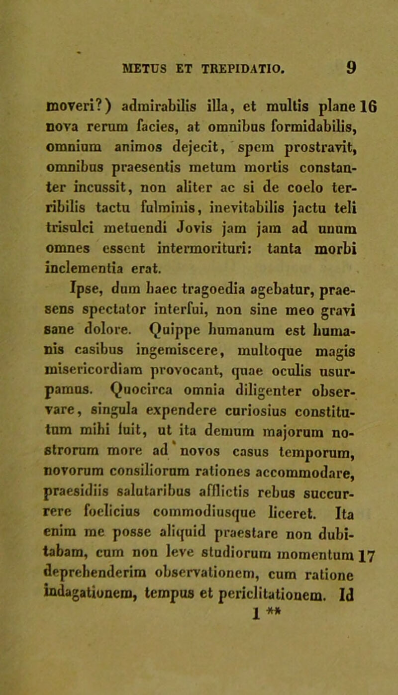 moveri?) admirabilis illa, et multis plane 16 nova rerum facies, at omnibus formidabilis, omnium animos dejecit, spem prostravit, omnibus praesentis metum mortis constan- ter incussit, non aliter ac si de coelo ter- ribilis tactu fulminis, inevitabilis jactu teli trisulci metuendi Jovis jam jam ad unum omnes essent intermorituri: tanta morbi inclementia erat. Ipse, dum haec tragoedia agebatur, prae- sens spectator interfui, non sine meo gravi sane dolore. Quippe humanum est huma- nis casibus ingemiscere, multoque magis misericordiam provocant, quae oculis usur- pamus. Quocirca omnia diligenter obser- vare, singula expendere curiosius constitu- tum mihi luit, ut ita demum majorum no- strorum more ad novos casus temporum, novorum consiliorum rationes accommodare, praesidiis salutaribus afflictis rebus succur- rere foclicius commodiusque liceret. Ita enim me posse aliquid praestare non dubi- tabam, cum non leve studiorum momentum 17 deprehenderim observationem, cum ratione indagationem, tempus et periclitationem. Id j **