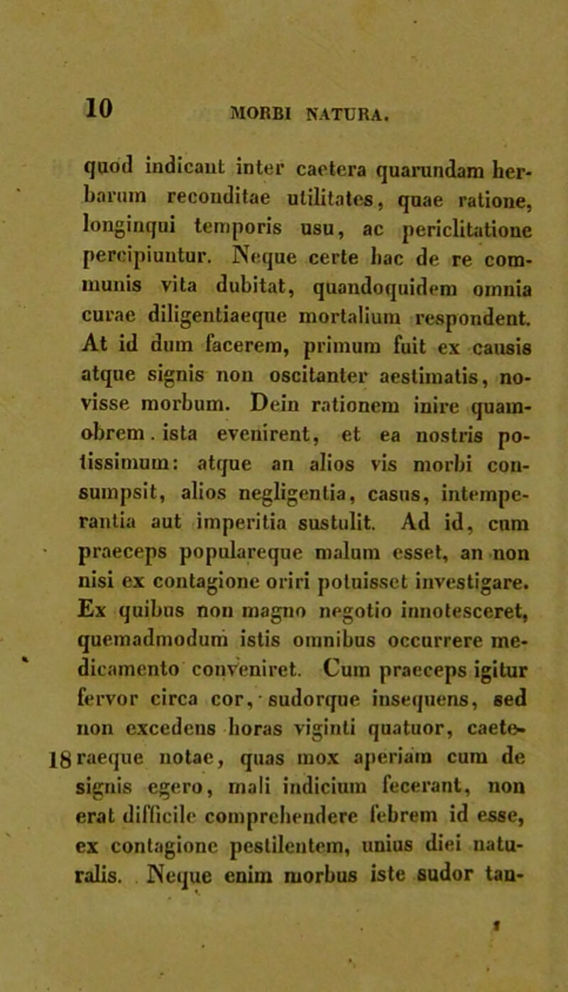 MORBI NATURA. quod indicant inter caetera quarundam her- barum reconditae utilitates, quae ratione, longinqui temporis usu, ac periclitatione percipiuntur. Neque certe hac de re com- munis vita dubitat, quandoquidem omnia curae diligentiaeque mortalium respondent. At id dum facerem, primum fuit ex causis atque signis non oscitanter aestimatis, no- visse morbum. Dein rationem inire quain- obrem. ista evenirent, et ea nostris po- tissimum: atque an alios vis morbi con- sumpsit, alios negligentia, casus, intempe- rantia aut imperitia sustulit. Ad id, cum praeceps populareque malum esset, an non nisi ex contagione oriri potuisset investigare. Ex quibus non magno negotio innotesceret, quemadmodum istis omnibus occurrere me- dicamento conveniret. Cum praeceps igitur fervor circa cor, • sudorque insequens, sed non excedens horas viginti quatuor, caete» IgraeqUe notae, quas mox aperiam cum de signis egero, mali indicium fecerant, non erat difficile comprehendere febrem id esse, ex contagione pestilentem, unius diei natu- ralis. Neque enim morbus iste sudor tan-