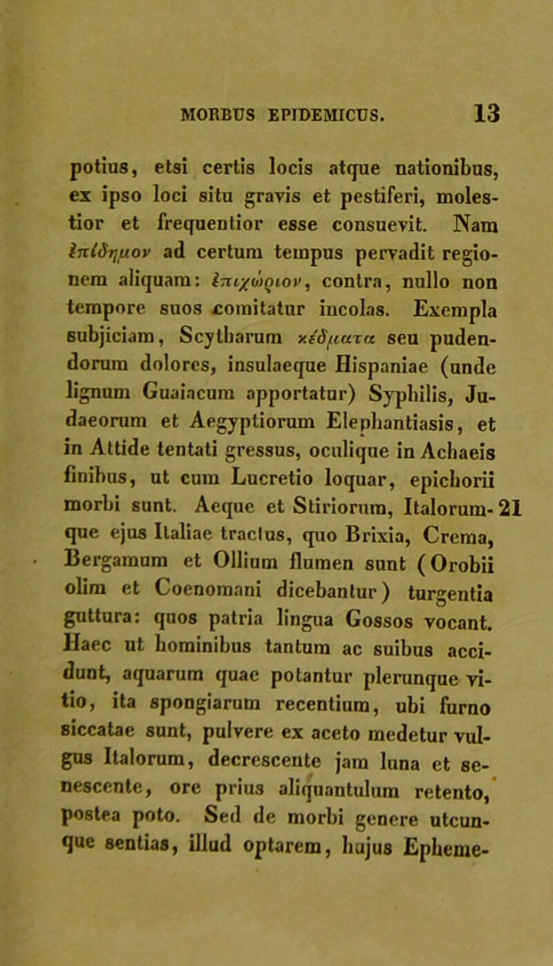 potius, etsi certis locis atque nationibus, ex ipso loci situ gravis et pestiferi, moles- tior et frequenlior esse consuevit. Nam int&nftov ad certum tempus pervadit regio- nem aliquam: imxwQiov, contra, nullo non tempore 6Uos comitatur incolas. Exempla subjiciam, Scylharum xeifiara seu puden- dorum dolores, insulaeque Hispaniae (unde lignum Guaincum apportatur) Syphilis, Ju- daeorum et Aegyptiorum Elephantiasis, et in Attide tentati gressus, oculique in Achaeis finibus, ut cum Lucretio loquar, epichorii morbi sunt. Aeque et Stiriorum, Italorum- 21 que ejus Italiae tractus, quo Brixia, Crema, Bergamum et Ollium flumen sunt (Orobii olim et Coenomani dicebantur) turgentia guttura: quos patria lingua Cossos vocant. Haec ut hominibus tantum ac suibus acci- dunt, aquarum quae potantur pleninque vi- tio, ita spongiarum recentium, ubi furno siccatae sunt, pulvere ex aceto medetur vul- gus Italorum, decrescente jam luna et se- nescente, ore prius aliquantulum retento, postea poto. Sed de morbi genere utcun- que sentias, illud optarem, hujus Epheme-