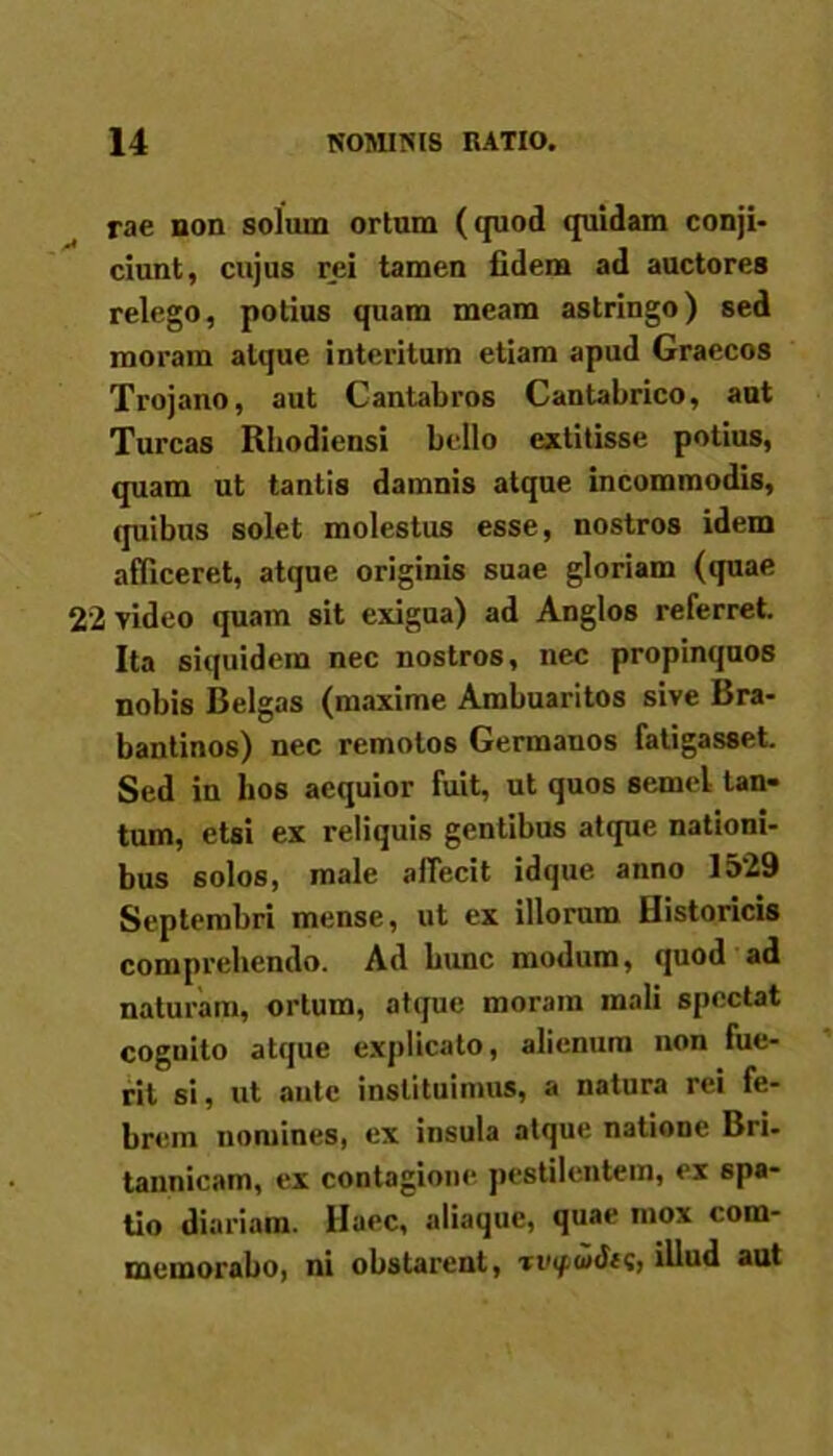 rae non solum ortum (quod quidam conji- ciunt, cujus rei tamen fidem ad auctores relego, potius quam meam astringo) sed moram atque interitum etiam apud Graecos Trojano, aut Cantabros Cantabrico, aut Tureas Rhodiensi bello extitisse potius, quam ut tantis damnis atque incommodis, quibus solet molestus esse, nostros idem afficeret, atque originis suae gloriam (quae 22 video quam sit exigua) ad Anglos referret. Ita siquidem nec nostros, nec propinquos nobis Belgas (maxime Ambuaritos sive Bra- bantinos) nec remotos Germanos fatigasset. Sed in bos aequior fuit, ut quos semel tan- tum, etsi ex reliquis gentibus atque nationi- bus solos, male affecit idque anno 1529 Septembri mense, ut ex illorum Historicis comprehendo. Ad bunc modum, quod ad naturam, ortum, atque moram mali spectat coguito atque explicato, alienum non fue- rit si, ut ante instituimus, a natura rei fe- brem nomines, ex insula atque natione Bri- tannicam, ex contagione pestilentem, ex spa- tio diariam. Haec, aliaque, quae mox com- memorabo, ni obstarent, illud aut