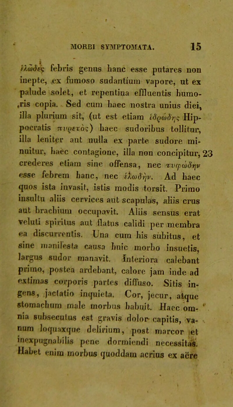 f).u>dc$ febris genus hanc esse putares non inepte, ex fumoso sudantium vapore, ut ex palude solet, et repentina effluentis humo- ,ris copia. Sed cum haec nostra unius diei, illa plurium sit, (ut est etiam USgwSTjq Hip- pocratis nvQtroi;) haec sudoribus tollitur, illa leniter aut nulla ex parte sudore mi- nuitur, haec contagione, illa non concipitur, 23 crederes etiam sine, offensa, nec rvrpmdyv esse febrem hanc, nec ih>S,)v. Ad haec quos ista invasit, istis modis torsit. Primo insultu aliis cervices aut scapulas, aliis crus aut brachium occupavit. Aliis sensus erat veluti spiritus aut flatus calidi per membra ea discurrentis. Una cum his subitus, et sine maniiesta causa hnic morbo insuetis, largus sudor manavit. Interiora calebant primo, postea ardebant, calore jam inde ad extimas corporis partes diffuso. Sitis in- gens, jactatio inquieta. Cor, jecur, atque stomachum male morbus habuit. Haec om- ‘ nia subsecutus est gravis dolor capitis, va- num loquaxque delirium, post marcor et inexpugnabilis pene dormiendi necessitas. Habet enim morbus quoddam acrius ex aere