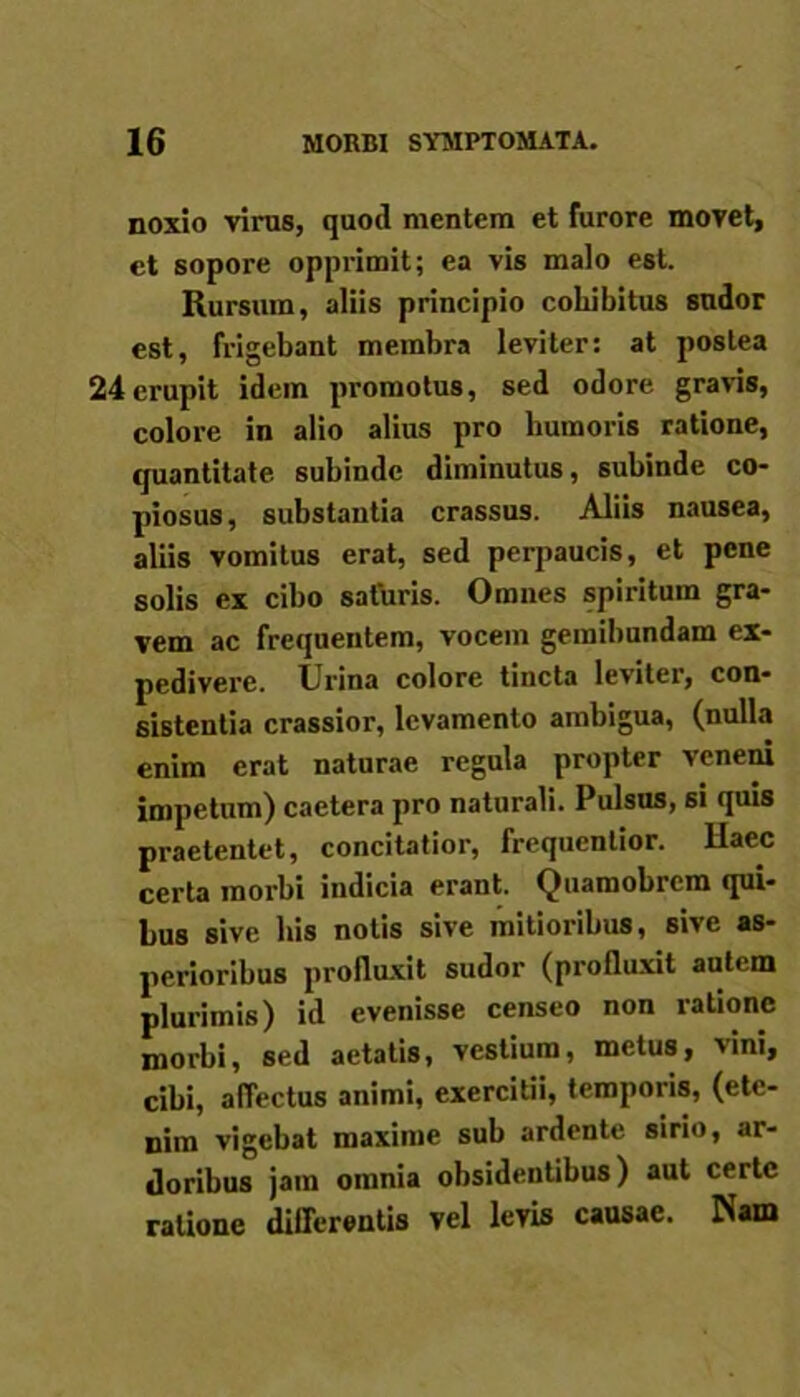 noxio virus, quod mentem et furore movet, et sopore opprimit; ea vis malo est. Rursum, aliis principio cohibitus sudor est, frigebant membra leviter: at postea 24erupit idem promotus, sed odore gravis, colore in alio alius pro humoris ratione, quantitate subinde diminutus, subinde co- piosus, substantia crassus. Aliis nausea, aliis vomitus erat, sed perpaucis, et pene solis ex cibo saturis. Omnes spiritum gra- vem ac frequentem, vocem gemibundam ex- pedivere. Urina colore tincta leviter, con- sistentia crassior, levamento ambigua, (nulla enim erat naturae regula propter veneni impetum) caetera pro naturali. Pulsus, si quis praetentet, concitatior, frequentior. Haec certa morbi indicia erant. Quamobrem qui- bus sive bis notis sive mitioribus, sive as- perioribus profluxit sudor (profluxit autem plurimis) id evenisse censeo non ratione morbi, sed aetatis, vestium, metus, vini, cibi, affectus animi, exercitii, temporis, (ete- nim vigebat maxime sub ardente sirio, ar- doribus jam omnia obsidentibus) aut certe ratione differentis vel levis causae. Nam