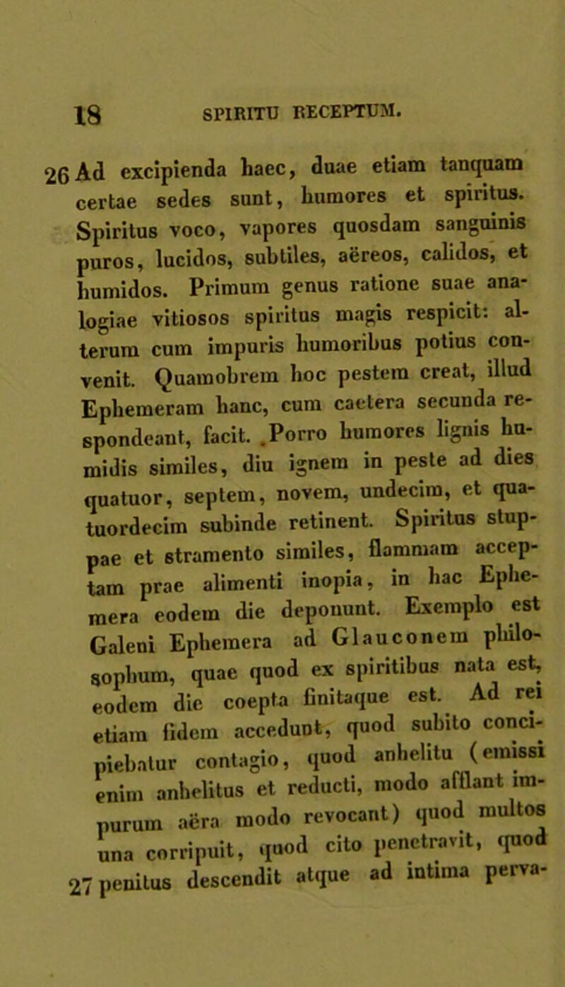 26 Ad excipienda haec, duae etiam tanquam certae sedes sunt, humores et spiritus. Spiritus voco, vapores quosdam sanguinis puros, lucidos, subtiles, aereos, calidos, et humidos. Primum genus ratione suae ana- logiae vitiosos spiritus magis respicit: al- terum cum impuris humoribus potius con- venit. Quainobrem hoc pestem creat, illud Ephemeram hanc, cum caetera secunda re- spondeant, facit. .Porro humores lignis liu- midis similes, diu ignem in peste ad dies quatuor, septem, novem, undecim, et qua- tuordecim subinde retinent. Spiritus stup- pae et stramento similes, flammam accep- tam prae alimenti inopia, in hac Eplie- mera eodem die deponunt. Exemplo est Galeni Ephemera ad Glauco nem philo- sophum, quae quod ex spiritibus nata est, eodem dic coepta finilaque est. Ad rei etiam fidem accedunt, quod subito conci- piebatur contagio, quod anhelitu (emissi enim anhelitus et reducti, modo afflant im- purum aera modo revocant) quod multos una corripuit, quod cito penetravit, quod 27 penitus descendit atque ad intima perva-