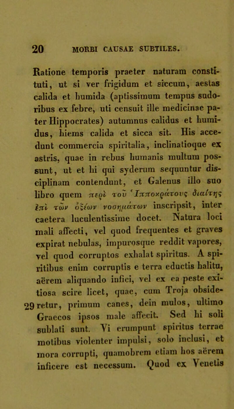 Ratione temporis praeter naturam consti- tuti, ut si ver frigidum et siccum, aestas calida et lmmida (aptissimum tempus sudo- ribus ex febre, uti censuit ille medicinae pa- ter Hippocrates) autumnus calidus et humi- dus, biems calida et sicca sit. His acce- dunt commercia spiritalia, inclinatioque ex astris, quae in rebus humanis multum pos- sunt, ut et bi qui syderum sequuntur dis- ciplinam contendunt, et Galenus illo suo libro quem neni rov ' InnoxQnrovt; dtafxi/s ini ru>v oiiojv voaijfiixtiov inscripsit, inter caetera luculentissime docet. Natura loci mali affecti, vel quod frequentes et graves expirat nebulas, impurosque reddit vapores, vel quod corruptos exhalat spiritus. A spi- ritibus eniin corruptis e terra eductis halitu, aerem aliquando infici, vel ex ea peste exi- tiosa scire licet, quae, cum Troja obside- 29re.tur, primum canes, dein mulos, ultimo Graecos ipsos male affecit. Sed bi soli sublati sunt. Vi erumpunt spiritus terrae motibus violenter impulsi, solo inclusi, et mora corrupti, quamobrem etiam bos aerem inficere est necessum. Quod ex Venetis