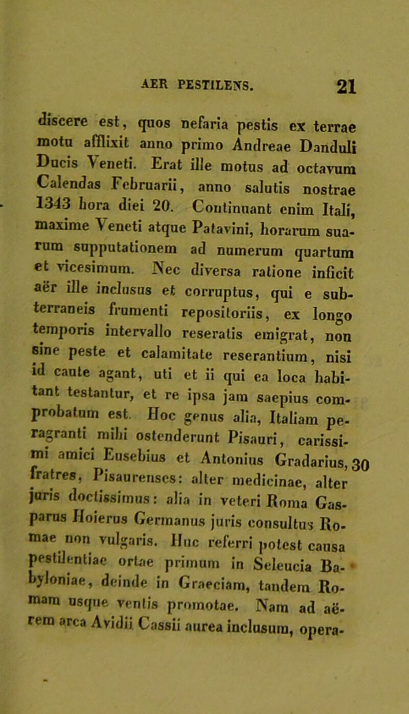 discere est, quos nefaria pestis ex terrae motu afflixit anno primo Antireae Danduli Ducis \ eneti. Erat ille motus ad octavum Calendas Februarii, anno salutis nostrae 1343 bora diei 20. Continuant enim Itali, maxime ^ eneti atque Patavini, horarum sua- rum supputationem ad numerum quartum et vicesimum. Nec diversa ratione inficit aer ille inclusus ct corruptus, qui e sub- terraneis frumenti repositoriis, ex longo temporis intervallo reseratis emigrat, non sine peste et calamitate reserantium, nisi id caute agant, uti et ii qui ea loca habi- tant testantur, et re ipsa jam saepius com- probatum est Hoc genus alia, Italiam pe- ragranti mihi ostenderunt Pisauri, carissi- mi amici Euschius et Antonius Gradarius, 30 fratres, Pisaurenses: alter medicinae, alter juris doctissimus: alia in veteri Roma Cas- parus Hoierus Germanus juris consultus Ro- mae non vulgaris. Huc referri potest causa pestilentiae ortae primum in Seleucia Ba- byloniae, deinde in Graeciam, tandem Ro- mam usque ventis promotae. Nam ad ae- rem area Avidii Cassii aurea inclusum, opera-