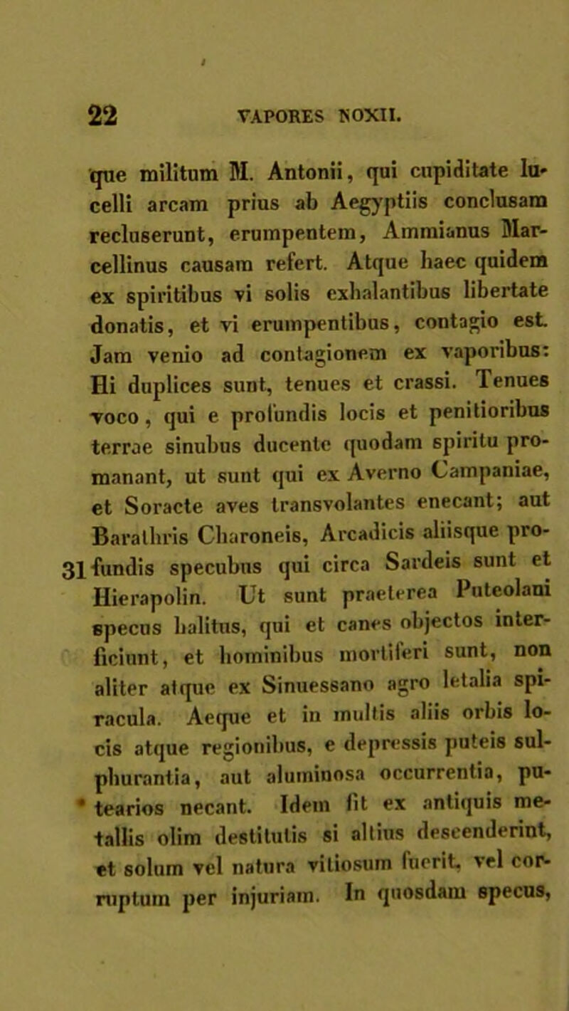 que militum M. Antonii, qui cupiditate la- celli arcam prius ab Aegyptiis conclusam recluserunt, erumpentem, Ammianus Mar- cellinus causam refert. Atque haec quidem ex spiritibus vi solis exhalantibus libertate donatis, et vi erumpentibus, contagio est Jam venio ad contagionem ex vaporibus: Hi duplices sunt, tenues et crassi. Tenues voco, qui e profundis locis et penitioribus terrae sinubus ducente quodam spiritu pro- manant, ut sunt qui ex Averno Campaniae, et Soracte aves transvolantes enecant; aut Barathris Charoneis, Arcadicis aliisque pro- 31 Tundis specubus qui circa Sardeis sunt et Hierapolin. Ut sunt praeterea Puteolani specus halitus, qui et canes objectos inter- ficiunt, et hominibus mortiferi sunt, non aliter atque ex Sinuessano agro letalia spi- racula. Aeque et in multis aliis orbis lo- cis atque regionibus, e depressis puteis sul- phurantia, aut aluminosa occurrentia, pu- * tearios necant. Idem fit ex antiquis me- tallis olim destitutis si altius descenderint, et solum vel natura vitiosum fuerit, vel cor- ruptum per injuriam. In quosdam specus,