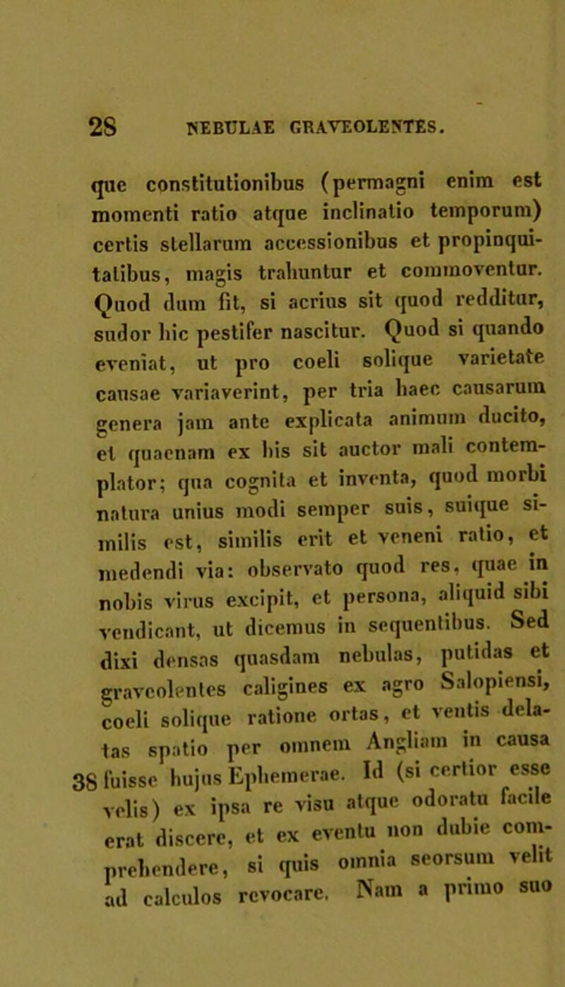 que constitutionibus (permagni enim est momenti ratio atque inclinatio temporum) certis stellarum accessionibus et propinqui- tatibus, magis trahuntur et commoventur. Quoti dum fit, si acrius sit quod redditur, sudor hic pestifer nascitur. Quod si quando eveniat, ut pro coeli solique varietate causae variaverint, per tria haec causarum genera jam ante explicata animum ducito, et quaenam ex his sit auctor mali contem- plator; qua cognita et inventa, quod morbi natura unius modi seinper suis, suique si- milis est, similis erit et veneni ratio, et medendi via: observato quod res, quae in nobis virus excipit, et persona, aliquid sibi vendicant, ut dicemus in sequentibus. Sed dixi densas quasdam nebulas, putidas et graveolentes caligines ex agro Salopiensi, coeli solique ratione ortas, et ventis dela- tas spatio per omnem Anglia.n in causa 38 fuisse hujus Ephemerae. Id (si certior esse velis) ex ipsa re visu atque odoratu faede erat discere, et ex eventu non dubie com- prehendere, si quis omnia seorsum velit ad calculos revocare. Nam a primo suo