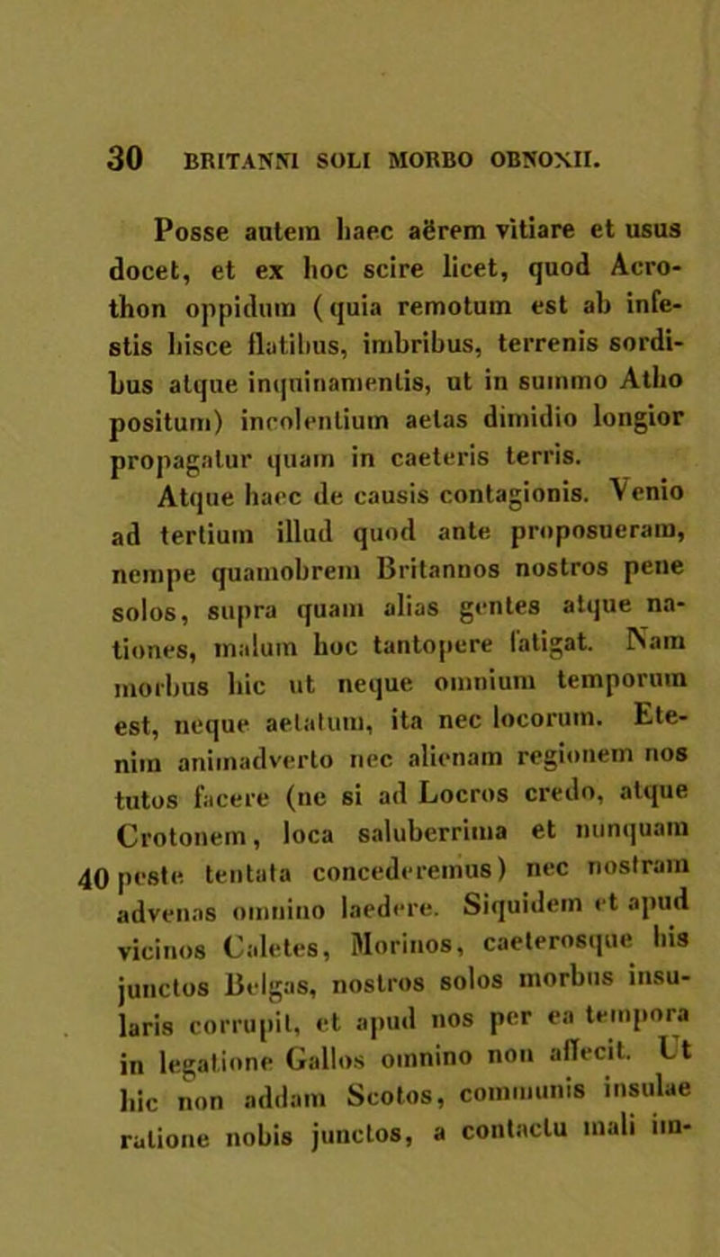 Posse autem haec agrem vitiare et usus docet, et ex hoc scire licet, quod Aero- thon oppidum (quia remotum est ab infe- stis hisce flatibus, imbribus, terrenis sordi- bus atque inquinamentis, ut in summo Atho positum) incolentium aetas dimidio longior propagatur quam in caeteris terris. Atque haec de causis contagionis. Venio ad tertium illud quod ante proposueram, nempe quamobrem Britannos nostros pene solos, supra quam alias gentes atque na- tiones, malum hoc tantopere fatigat. Nam morbus hic ut neque omnium temporum est, neque aetatum, ita nec locorum. Ete- nim animadverto nec alienam regionem nos tutos facere (ne si ad Locros credo, atque Crotonem, loca saluberrima et nunquam 40 peste tentata concederemus) nec nostram advenas omnino laedere. Siquidem et apud vicinos Caletes, Morinos, caeterosque Ius junctos Belgas, nostros solos morbus insu- laris corrupit, et apud nos per ea tempora in legatione Gallos omnino non affecit. l't hic non addam Scotos, communis insulae ratione nobis junctos, a contactu mali im-