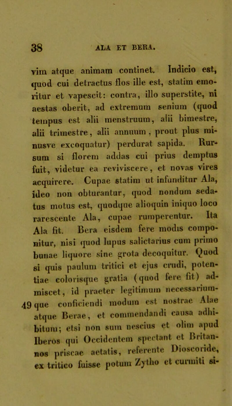 vira atque animam continet. Indicio est, quod cui detractus flos ille est, statim emo- ritur et vapescit: contra, illo superstite, ni aestas oberit, ad extremum senium (quod tempus est alii menstruum, alii bimestre, alii trimestre, alii annuum, prout plus rai- nusve excoquatur) perdurat sapida. Rur- sum si florem addas cui prius demptus fuit, videtur ea reviviscere, et novas vires acquirere. Cupae statim ut infunditur Ala, ideo non obturantur, quod nondum seda- tus motus est, quodque alioquin iniquo loco rarescente Ala, cupae rumperentur. Ita Ala At. Bera eisdem fere modis compo- nitur, nisi quod lupus salictarius cum primo bunae liquore sine grota decoquitur. Quod si quis paulum tritici et ejus crudi, poten- tiae colorisque gratia (quod fere fit) ad- miscet, id praeter legitimum necessarium- 49 que conficiendi modum est nostrae Alae atque Berae, et commendandi causa adbi- bitum; etsi non sum nescius et olim apud Iberos qui Occidentem spectant et Britan- nos priscae aetatis, referente Dioscoride, ex tritico fuisse polum Zytho et curmiti si-