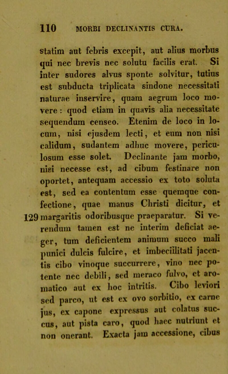 statim aut febris excepit, aut alius morbus qui nec brevis nec solutu facilis erat. Si inter sudores alvus sponte solvitur, tutius est subducta triplicata sindone necessitati naturae inservire, quam aegrum loco mo- vere : quod etiam in quavis alia necessitate sequendum censeo. Etenim de loco in lo- cum, nisi ejusdem lecti, et eum non nisi calidum, sudantem adhuc movere, pericu- losum esse solet. Declinante jam morbo, nisi nccesse est, ad cibum festinare non oportet, antequam accessio ex toto soluta est, sed ea contentum esse quemque con- fectione, quae manus Christi dicitur, et 129 margaritis odoribusque praeparatur. Si ve- rendum tamen est ne interim deficiat ae- ger, tum deficientem animum succo mali punici dulcis fulcire, ct imbecillitati jacen- tis cibo vinoque succurrere, vino ncc po- tente nec debili, sed meraco fulvo, ct aro- matico aut ex hoc intritis. Cibo leviori sed parco, ut est ex ovo sorbitio, ex carne jus, cx capone expressus aut colatus suc- cus, aut pista caro, quod haec nutriunt et non onerant. Exacta jam accessione, cibus
