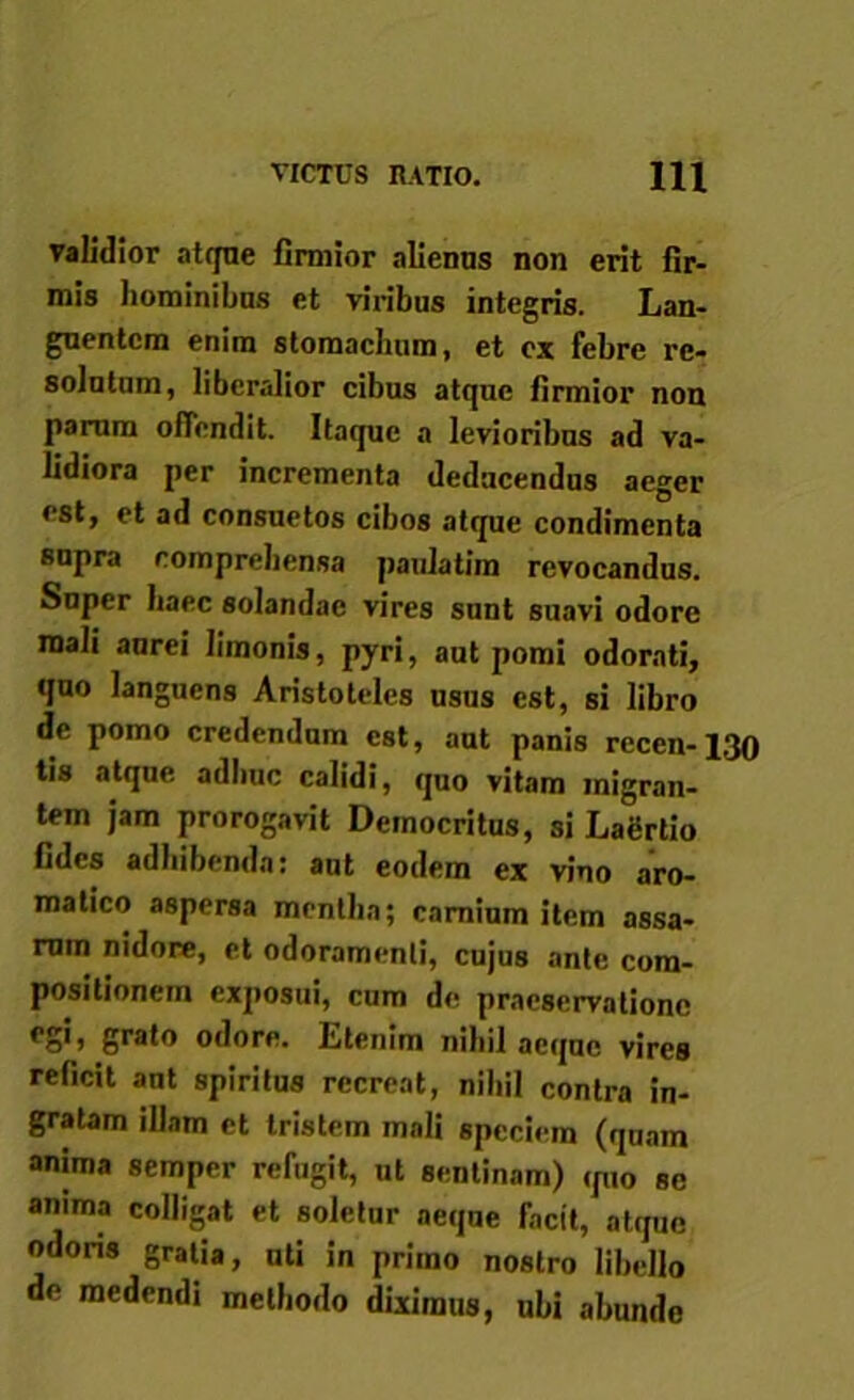VICTUS RATIO. IU validior atque firmior alienus non erit fir- mis hominibns et viribus integris. Lan- guentem enim stomachum, et cx febre re- solutum, liberalior cibus atque firmior non parum offendit. Itaque a levioribus ad va- lidiora per incrementa deducendus aeger est, et ad consuetos cibos atque condimenta supra comprehensa paulatim revocandus. Super haec solandae vires sunt suavi odore mali anrei limonis, pyri, aut pomi odorati, quo languens Aristoteles usus est, si libro de pomo credendum est, aut panis recen-130 tis atque adhuc calidi, quo vitam migran- tem jam prorogavit Democritus, si Lagrtio fides adbibenda: aut eodem ex vino aro- matico aspersa mentha; carnium item assa- rum nidore, et odoramenti, cujus ante com- positionem exposui, cum de praeservatione egi, grato odore. Etenim nihil aeque vires reficit aut spiritus recreat, nihil contra in- gratam illam et tristem mali speciem (quam anima semper refugit, ut sentinam) quo se anima colligat et soletur aeque facit, atque odoris gratia, uti in primo nostro libello de medendi methodo diximus, ubi abunde