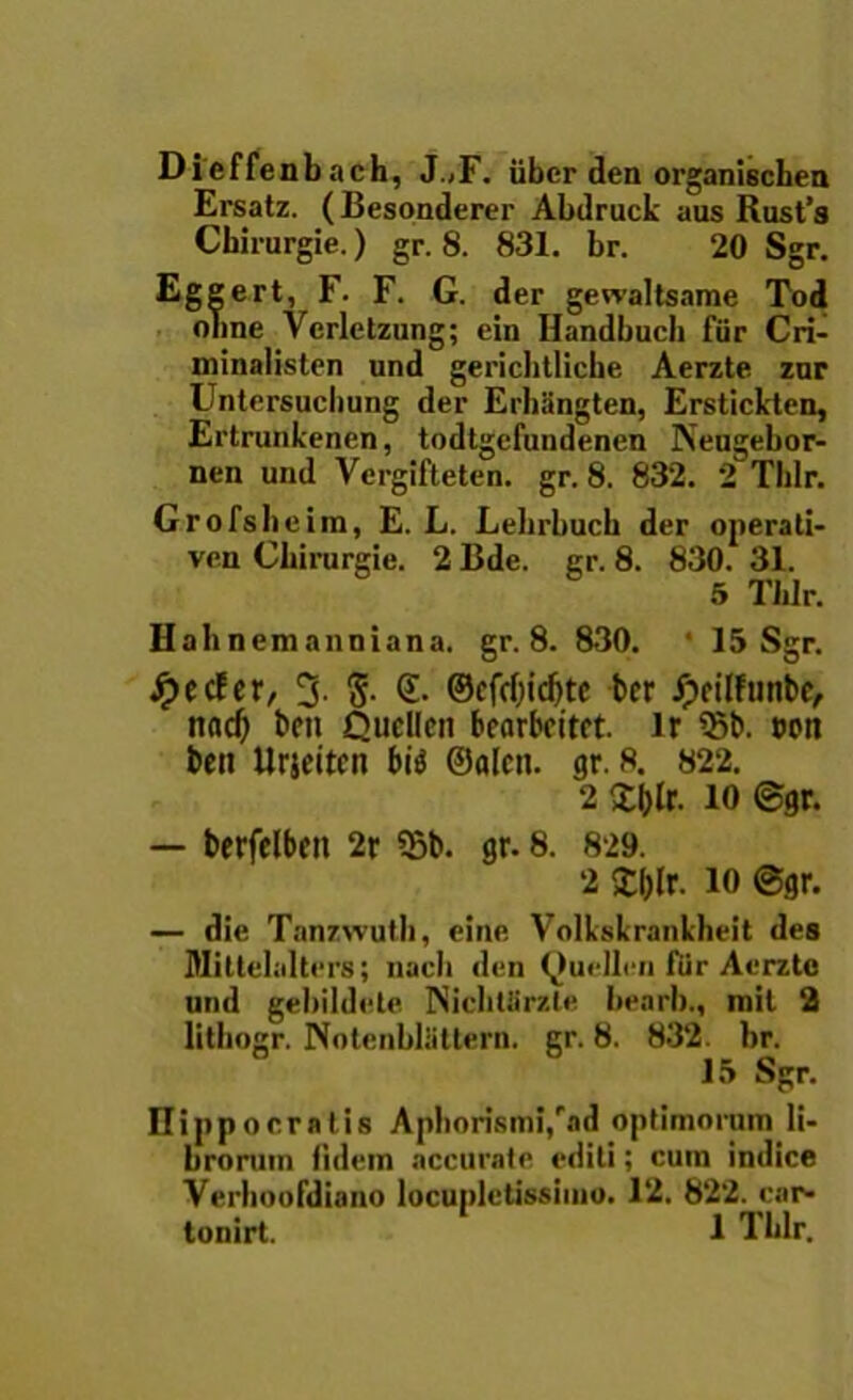 Dicffenbach, J.,F. iiber den organischen Ersatz. (Besonderer Abdruck aus Rust’s Cbirurgie.) gr. 8. 831. br. 20 Sgr. Eggert, F. F. G. der gewaltsame Tod onne Vcrletzung; ein Ilandbucb fiir Cri- ininalisten und gericlitliche Aerzte znr Untersucbung der Erbiingten, Erstickten, Ertrunkenen, todtgcfundenen Keugebor- nen und Vergifteten. gr. 8. 832. 2 Tlilr. Gr ofsbe im, E. L. Lehrbucb der operati- ven Cbirurgie. 2Bde. gr. 8. 830. 31. 5 Tlilr. Hahnemanniana. gr. 8. 830. ‘ 15 Sgr. Jr>ccfcr, 3. g. <£. ©cfcf)ic^tc ber ipeilfunbc, nad) bea Qucllcn bccirbfitrt. lr 93b. wn beit Urjeitcn bi$ ©alcn. gr. 8. 822. 2 £(>lr. io ©gr. — berfelbm 2r 55b. gr. 8. 829. 2 £l)lr. 10 ©gr. — die Tanzwuth, eine Volkskrankheit des Mittelalters; nacli den Qurllcn fiir Aerzte und gebildete Nicbtiirzle iiearl)., xnil 2 lithogr. Notcnblatlern. gr. 8. 832. br. 15 Sgr. Hippocratis Aphorismi/ad optimorum li- brorum fidem accurate editi; cum indice Verhoofdiano locupletissimo. 12. 822. car* tonirt. 1 Tblr.