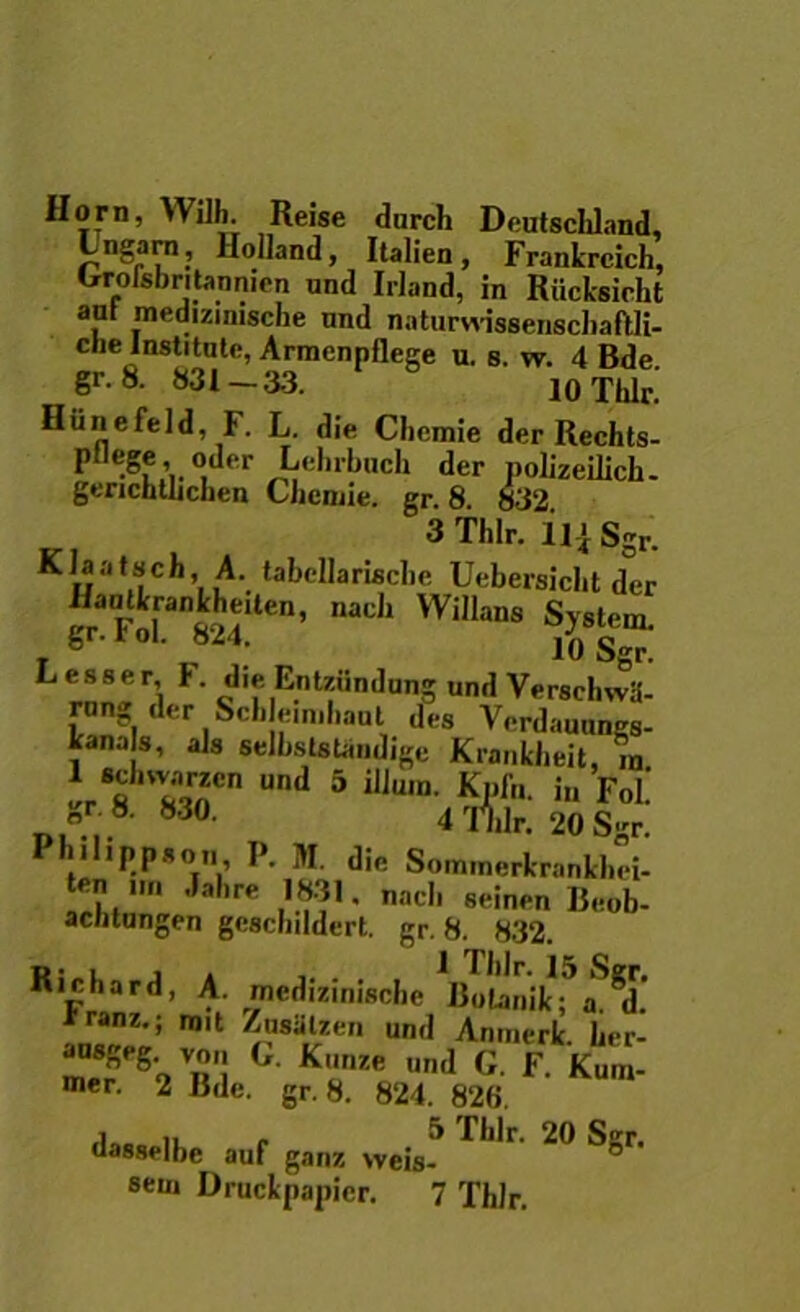 Horn, Willi. Reise durch Deutschland, Lngarn, Holland, Italien, Frankrcich, Groisbritannicn und Irland, in Riicksicht ant medizinisciie nnd naturvvissenscbaftli- che Institute, Armenpflege u. s. w. 4 Bde gr.8. 831-33. io Tblr.' Hiinefeld, F. L. die Cbomie derRechts- ptlege, oder Lehrbuch der polizeilich- gtTichtlichen Cheiuie. gr. 8. 832. 3Thlr. Ili Sgr. Klaatsch, A. tabcllariscbe Uebersicht der . ° 10 Sgr. Lesser, F. die Entziindung und Verschwii- rang der Seb em,baut des Verdauungs- kana s, ais selbslstandige Krankbeit, VAnCn Und 5 illu,n- i» Fol gr. 8. 83o. 4 Tnlr. 20 Sgr. I hllipp*on P. M. dic Sommerlcrankbei- * Jabre 1831. nacl, seinen Beob- aentungen gesebddert. gr. 8. 832. m L i . „ 1 Tblr. 15 Sgr. Kichard, A. medizmische Bolanik; a. d. iranz.; mit Zusillzen und Anmerlc l,er- G Kunze und G. F Kum- mer. 2 Bde. gr. 8. 824. 828. i . 5 Tblr. 20 Sgr. dasselbe auf ganz weis- seui Druckpapicr. 7 Thlr.