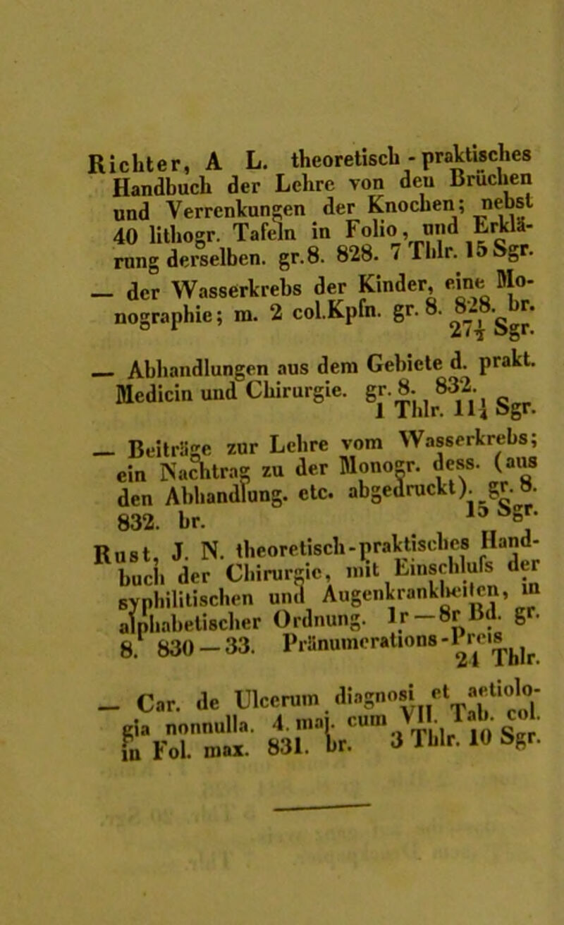 Richter, A L. theoretiscb-praktUcl.es Handbuch der Lehre von deu Bruchen und Verrcnkungen der Knocben ; nebsl 40 litbogr. Tafeln in Folio, and ErklS- rnng derselben. gr.8. 828. t Tblr. 15 Sg . _ der Wasserkrebs der Kinder, eine Mo- nographie; m. 2 col.Kpfn. gr. 8. ^8_- • Abbandlungen aus dem Gebicte d. prakt. Medicin und Ckirurgie. gr. 8.^832.^ ^ _ BeitrSge zur Lcbre vom Wasserkrebs; ein Nachtra* zu der Monoer. dess. (aus den Abhandlung. etc. abgedruckt). gr. 8. 832. br. 15uSs,r Rust, J. N. theoretisch-prakt.sel.cs Hand- bucli der Chirurgic, ...it Emschlufe der syphilitischen umi Augenkrankbeiten, m alphabetischer Ordnung. lr —8r Bd. gr. 8. 830 - 33. Prfnumor»Uons-Prc,*Ur. _ Car. de Ulcerum diagno« et aetiolo- gia nonnulla. 4. maj. cum • jq c„r fu FoL max. 831. br. J Tblr. 10 8gr.