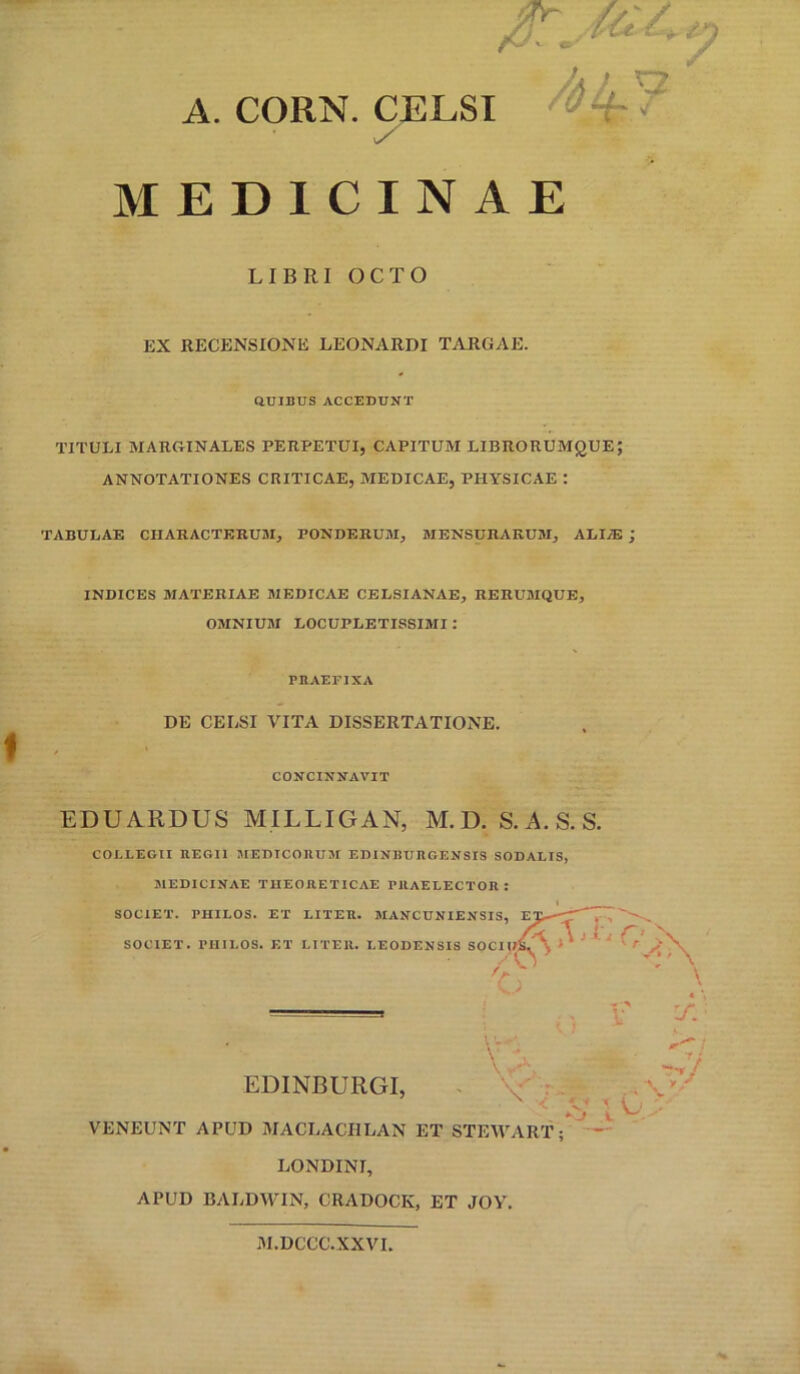 A. CORN. CELSI MEDICINAE LIBRI OCTO EX RECENSIONE LEONARDI TARGAE. aUIBUS ACCEDUNT TITULI MARGINALES PERPETUI, CAPITUM LIBRORUMQUE; ANNOTATIONES CRITICAE, MEDICAE, PHYSICAE : TABULAE CHARACTERUM, PONDERUM, MENSURARU3I, ALIiE j INDICES MATERIAE MEDICAE CBLSIANAE, RERUMQUE, OMNIUM LOCUPLETISSIMI: PIIAEFIXA DE CELSI VITA DISSERTATIONE. CONCINNAVIT EDUARDUS MILLIGAN, M.D. S.A.S.S. COLLEGII HEGI1 MEDICOnUM EDINBURGENSIS SODALIS, MEDICINAE TIIEORETICAE PllAELECTOR : SOCIET. PHILOS. ET LITER. MANCUNIENSIS, SOCIET. PHILOS. ET LITER. LEODENSIS SOCH /A A J G ^' EDINBURGI, ^ 'V r - .. ^ VENEUNT APUD MACLACIILAN ET STEWARl^ LONDINI, APUD BALDWIN, CRADOCK, ET JOV. M.DCCC.XXVI,