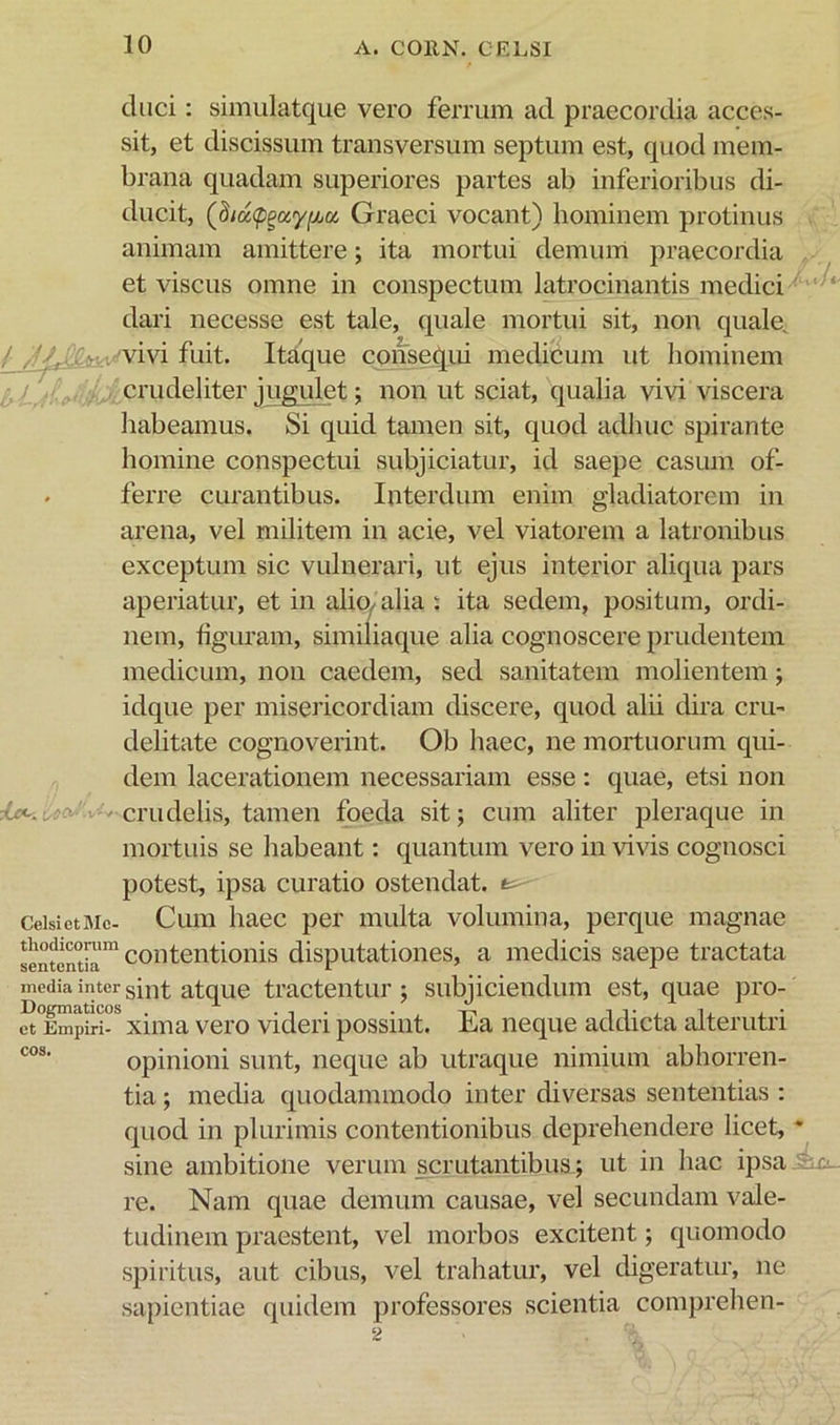 duci: simulatque vero ferrum ad praecordia acces- sit, et discissum transversum septum est, quod mem- brana quadam superiores partes ab inferioribus di- ducit, (hid<p^ay^ct Graeci vocant) hominem protinus animam amittere; ita mortui demum praecordia et viscus omne in conspectum latrocinantis medici'  dari necesse est tale, quale mortui sit, non quale^ / vivi fuit. Itaque consequi medicum ut hominem / K crudeliter jugulet; non ut sciat, qualia vivi viscera habeamus. Si quid tamen sit, quod adhuc spirante homine conspectui subjiciatur, id saepe casum of- . ferre curantibus. Interdum enim gladiatorem in arena, vel militem in acie, vel viatorem a latronibus exceptum sic vulnerari, ut ejus interior aliqua pars aperiatur, et in alio^ alia : ita sedem, positum, ordi- nem, figuram, similiaque alia cognoscere prudentem medicum, non caedem, sed sanitatem molientem; idque per misericordiam discere, quod alii dira cru- delitate cognoverint. Ob haec, ne mortuorum qui- dem lacerationem necessariam esse : quae, etsi non crudelis, tamen foeda sit; cum aliter pleraque in mortuis se habeant; quantum vero in vivis cognosci potest, ipsa curatio ostendat, CeisietiMc- Cuiu liaec pei' multa volumina, perque magnae fententb™ coiitentioiiis disputatioiies, a medicis saepe tractata media inter atquc tractcntur ; subjiciendum est, quae pro- xima vero videri possint. Ea neque addicta alterutri opinioni sunt, neque ab utraque nimium abhorren- tia ; media quodammodo inter diversas sententias : quod in plurimis contentionibus deprehendere licet, * sine ambitione verum scrutantibus; ut in hac ipsa 4 re. Nam quae demum causae, vel secundam vale- tudinem praestent, vel morbos excitent; quomodo spiritus, aut cibus, vel trahatur, vel digeratur, ne sapientiae quidem professores scientia comprelien-