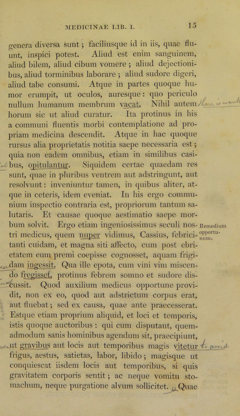 X. ■ (venera diversa suiit; faciliusque id in iis, quae flu- unt, inspici potest. Aliud est enim sanguinem, aliud bilem, aliud cibum vomere ; aliud dejectioni- bus, aliud torminibus laborare ; aliud sudore digeri, aliud tabe consumi. Atque in partes quoque hu- mor erumpit, ut oculos, auresque: quo periculo nullum humanum membrum vacaL Nihil autem horum sic ut aliud curatur. Ita protinus in his a communi fluentis morbi contemplatione ad pro- priam medicina descendit. Atque in hac quoque rursus alia proprietatis notitia saepe necessaria est; quia non eadem omnibus, etiam in siindibus casi- ibus, opitulantur. Siquidem certae quaedam res sunt, quae in pluribus ventrem aut adstringunt, aut resolvunt: inveniuntur tamen, in quibus aliter, at- que in ceteris, idem eveniat. In his ergo commu- nium inspectio contraria est, propriorum tantum sa- lutaris. Et causae quoque aestimatio saepe mor- bum solvit. Ergo etiam ingeniosissimus seculi nos- Remediii tii medicus, quem nuper vidimus, Cassius, febrici- tanti cuidam, et magna siti affecto, cum post ebri- etatem eum premi coepisse cognosset, aquam frigi- tdam ingessit. Qua ille epota, cum vini vim miscen- do fregisset, protinus febrem somno et sudore dis- “'Cussit. Quod auxilium medicus opportune provi- dit, non ex eo, quod aut adstrictum corpus erat, aut fluebat; sed ex causa, quae ante praecesserat. Estque etiam proprium aliquid, et loci et temporis, istis quoque auctoribus : qui cum disputant, quem- admodum sanis hominibus agendum sit, praecipiunt, ..ut gravibus aut locis aut temporibus magis vitetur frigus, aestus, satietas, labor, libido; magisque ut conquiescat iisdem locis aut temporibus, si quis gravitatem corporis sentit; ac neque vomitu sto- machum, neque purgatione alvum sollicitet. ^^Quac