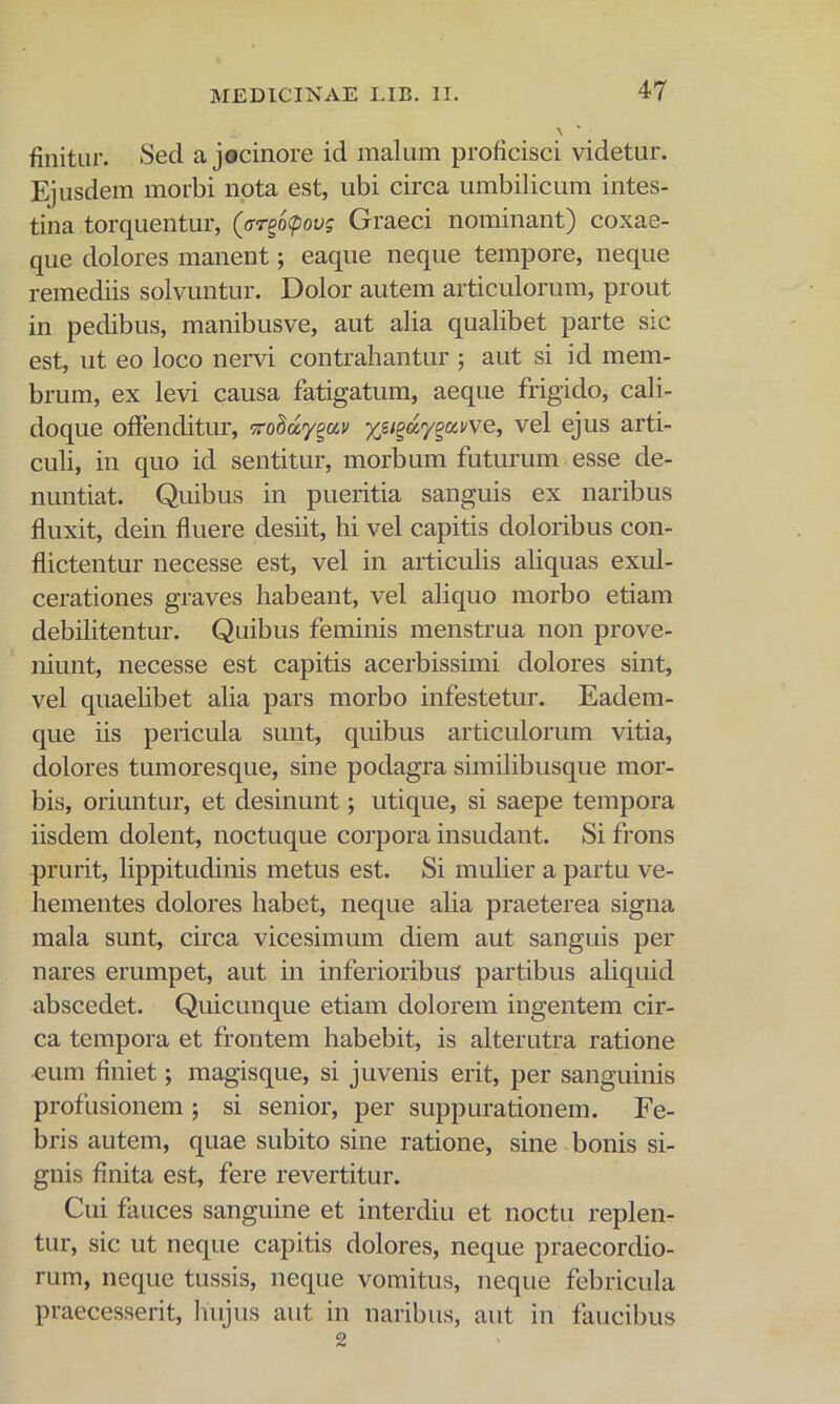 finitur. Sed a jocinore id malum proficisci videtur. Ejusdem morbi npta est, ubi circa umbilicum intes- tina torquentur, (ffrgoipoyj Graeci nominant) coxae- que dolores manent; eaque neque tempore, neque remediis solvuntur. Dolor autem articulorum, prout in pedibus, manibusve, aut alia qualibet parte sic est, ut eo loco nervi contrahantur ; aut si id mem- brum, ex levi causa fatigatum, aeque frigido, cali- doque offenditur, -xoMy^av vel ejus arti- culi, in quo id sentitur, morbum futurum esse de- nuntiat. Quibus in pueritia sanguis ex naribus fluxit, dein fluere desiit, hi vel capitis doloribus con- flictentur necesse est, vel in articulis aliquas exul- cerationes graves habeant, vel aliquo morbo etiam debilitentur. Quibus feminis menstrua non prove- niunt, necesse est capitis acerbissimi dolores sint, vel quaelibet alia pars morbo infestetur. Eadem- que iis pericula sunt, quibus articulorum vitia, dolores tumoresque, sine podagra similibusque mor- bis, oriuntur, et desinunt; utique, si saepe tempora iisdem dolent, noctuque corpora insudant. Si frons prurit, lippitudinis metus est. Si mulier a partu ve- hementes dolores habet, neque alia praeterea signa mala sunt, circa vicesimum diem aut sanguis per nares erumpet, aut in inferioribus partibus aliquid abscedet. Quicunque etiam dolorem ingentem cir- ca tempora et frontem habebit, is alterutra ratione num finiet; magisque, si juvenis erit, per sanguinis profusionem 5 si senior, per suppurationem. Fe- bris autem, quae subito sine ratione, sine bonis si- gnis finita est, fere revertitur. Cui fauces sanguine et interdiu et noctu replen- tur, sic ut neque capitis dolores, neque praecordio- rum, neque tussis, neque vomitus, neque febricula praecesserit, hujus aut in naribus, aut in faucibus 2