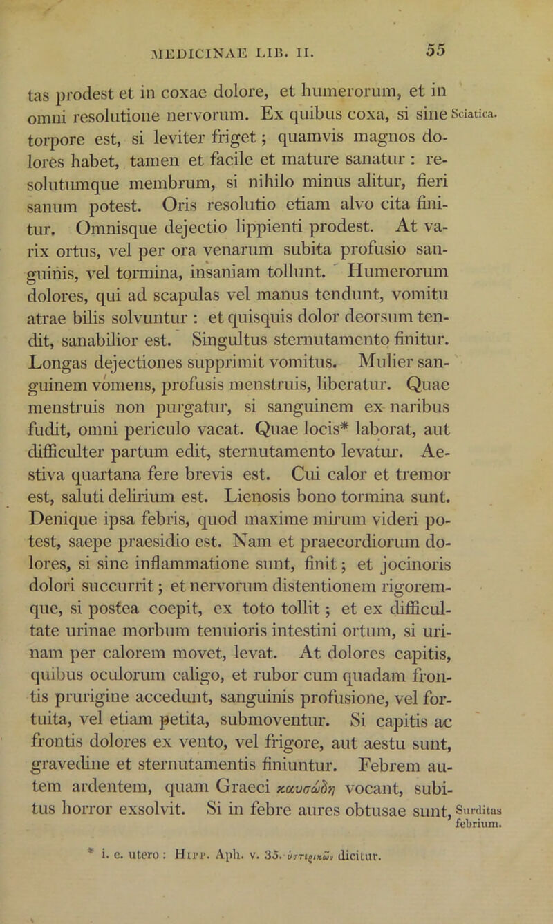 tas prodest et in coxae dolore, et humerorum, et in omni resolutione nervorum. Ex quibus coxa, si sine Sdatica. torpore est, si leviter friget; quamvis magnos do- lores habet, tamen et facile et mature sanatur : re- solutumque membrum, si nihilo minus alitur, fieri sanum potest. Oris resolutio etiam alvo cita fini- tur. Omnisque dejectio lippienti prodest. At va- rix ortus, vel per ora venarum subita profusio san- guinis, vel tormina, insaniam tollunt. ' Humerorum dolores, qui ad scapulas vel manus tendunt, vomitu atrae bilis solvuntur ; et quisquis dolor deorsum ten- dit, sanabilior est. Singultus sternutamento finitur. Longas dejectiones supprimit vomitus. Mulier san- guinem vomens, profusis menstruis, liberatur. Quae menstruis non purgatur, si sanguinem ex naribus fudit, omni periculo vacat. Quae locis* laborat, aut difficulter partum edit, sternutamento levatur. Ae- stiva quartana fere brevis est. Cui calor et tremor est, saluti delirium est. Lienosis bono tormina sunt. Denique ipsa febris, quod maxime mu-um videri po- test, saepe praesidio est. Nam et praecordiorum do- lores, si sine inflammatione sunt, finit; et jocinoris dolori succurrit; et nervorum distentionem rigorem- que, si postea coepit, ex toto tollit; et ex difficul- tate urinae morbum tenuioris intestini ortum, si uri- nam per calorem movet, levat. At dolores capitis, quibus oculorum caligo, et rubor cum quadam fron- tis prurigine accedunt, sanguinis profusione, vel for- tuita, vel etiam petita, submoventur. Si capitis ac frontis dolores ex vento, vel frigore, aut aestu sunt, gravedine et sternutamentis finiuntur. Febrem au- tem ardentem, quam Graeci yMmul-,] vocant, subi- tus horror exsolvit. Si in febre aures obtusae sunt, Sm-ditas febrium. * i. c. utero : Hu-r. Aph. v. 35. diciLuv.