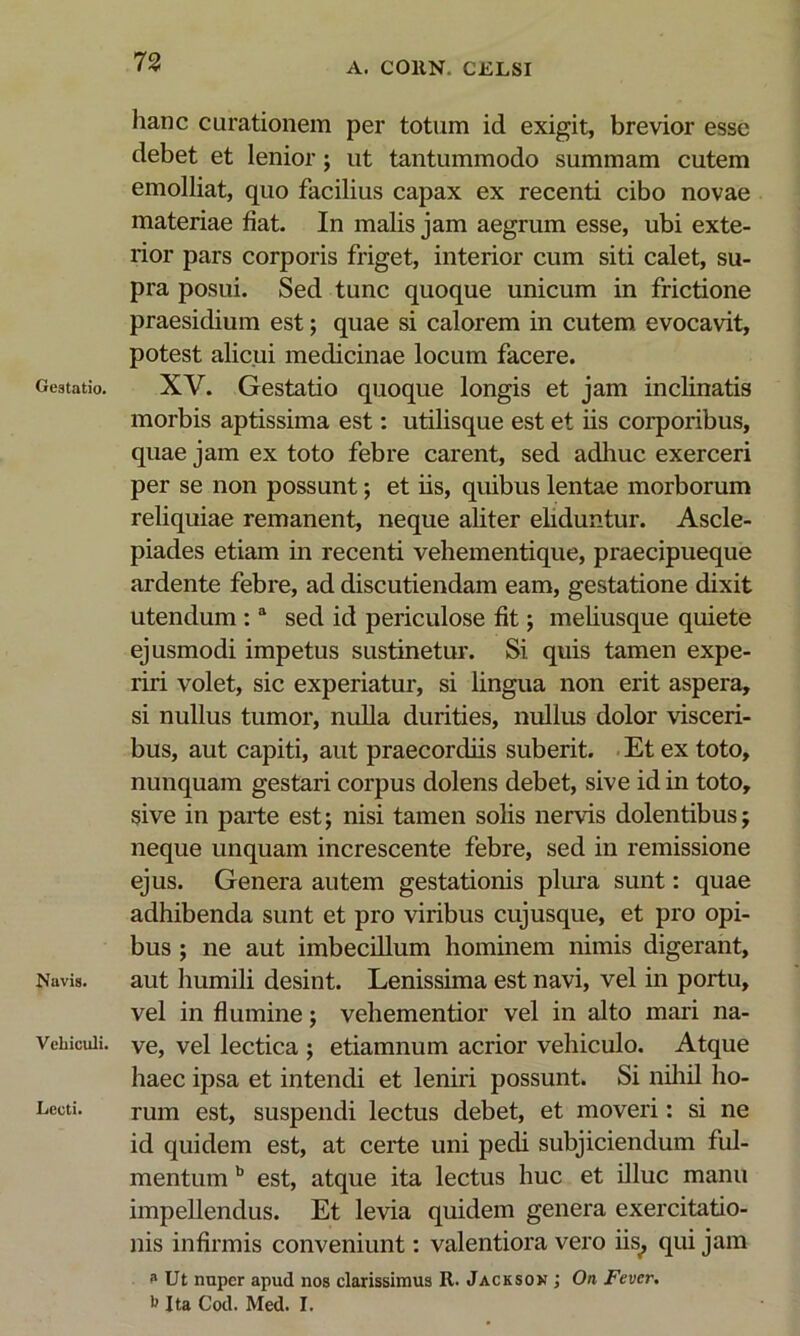 Gestatio. Navis. Vehiculi. Lecti. 73 A. COllN. CELSI hanc curationem per totum id exigit, brevior esse debet et lenior; ut tantummodo summam cutem emolliat, quo facilius capax ex recenti cibo novae materiae fiat. In malis jam aegrum esse, ubi exte- rior pars corporis friget, interior cum siti calet, su- pra posui. Sed tunc quoque unicum in frictione praesidium est; quae si calorem in cutem evocavit, potest alicui medicinae locum facere. XV. Gestatio quoque longis et jam inclinatis morbis aptissima est: utilisque est et iis corporibus, quae jam ex toto febre carent, sed adliuc exerceri per se non possunt; et iis, quibus lentae morborum reliquiae remanent, neque aliter eliduntur. Ascle- piades etiam in recenti vehementique, praecipueque ardente febre, ad discutiendam eam, gestatione dixit utendum ; “ sed id periculose fit; meliusque quiete ejusmodi impetus sustinetur. Si quis tamen expe- riri volet, sic experiatur, si lingua non erit aspera, si nullus tumor, nulla durities, nullus dolor visceri- bus, aut capiti, aut praecordiis suberit. Et ex toto, nunquam gestari corpus dolens debet, sive id in toto, sive in parte est; nisi tamen solis nervis dolentibus; neque unquam increscente febre, sed in remissione ejus. Genera autem gestationis plura sunt: quae adhibenda sunt et pro viribus cuj usque, et pro opi- bus ; ne aut imbecillum hominem nimis digerant, aut humili desint. Lenissima est navi, vel in portu, vel in flumine; vehementior vel in alto mari na- ve, vel lectica ; etiamnum acrior vehiculo. Atque haec ipsa et intendi et leniid possunt. Si niliil ho- rum est, suspendi lectus debet, et moveri: si ne id quidem est, at certe uni pedi subjiciendum ful- mentum est, atque ita lectus huc et illuc manu impellendus. Et levia quidem genera exercitatio- nis infirmis conveniunt; valentiora vero iis^ qui jam ^ Ut nuper apud nos clarissimus R. Jackson; On Fever.