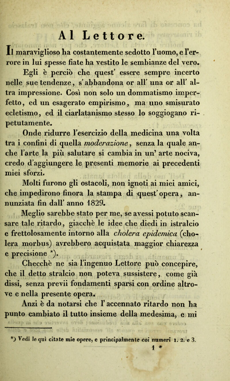 Al Lettore. Il maraviglioso ha costantemente sedotto l’uomo, e l’er- rore in lui spesse fiate ha vestito le sembianze del vero. Egli è perciò che quest5 essere sempre incerto nelle sue tendenze, s'abbandona or all’ una or ali5 al- tra impressione. Così non solo un dommatismo imper- fetto, ed un esagerato empirismo, ma uno smisurato ecletismo, ed il ciarlatanismo stesso lo soggiogano ri- petutamente. Onde ridurre Teseremo della medicina una volta tra i confini di quella moderazione, senza la quale an- che l'arte la più salutare si cambia in un’ arte nociva, credo d aggiungere le presenti memorie ai precedenti miei sforzi. Molti furono gli ostacoli, non ignoti ai miei amici, che impedirono finora la stampa di quest' opera, an- nunziata fin dall' anno 1829. Meglio sarebbe stato per me, se avessi potuto scan- sare tale ritardo, giacché le idee che diedi in istralcio e frettolosamente intorno alla cholera epidemica (cho- lera morbus) avrebbero acquistata maggior chiarezza e precisione *)♦ Checché ne sia l'ingenuo Lettore può concepire, che il detto stralcio non poteva sussistere, come già dissi, senza previi fondamenti sparsi con ordine altro- ve e nella presente opera. Anzi é da notarsi che T accennato ritardo non ha punto cambiato il tutto insieme della medesima, e mi