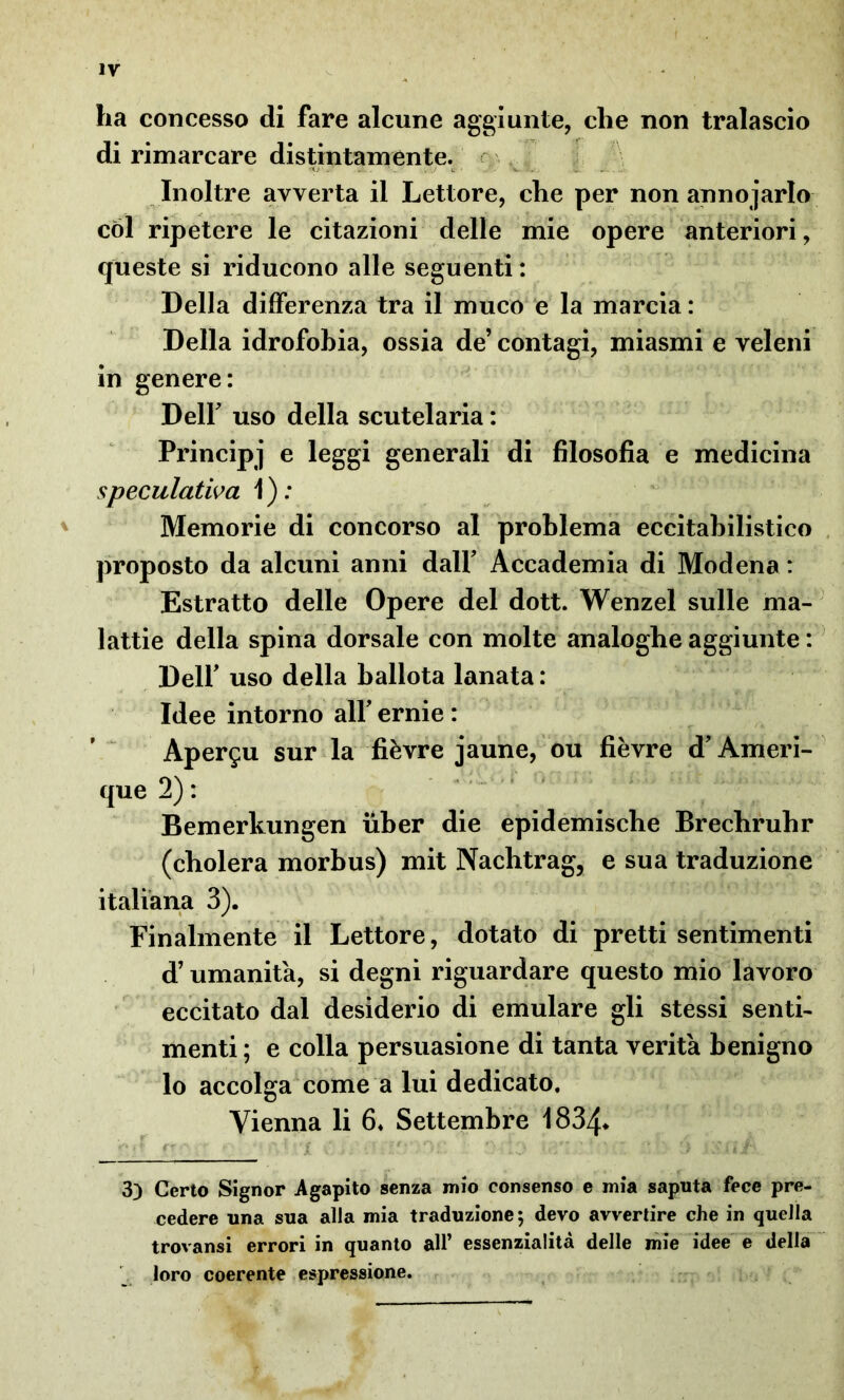 ha concesso di fare alcune aggiunte, che non tralascio di rimarcare distintamente. Inoltre avverta il Lettore, che per non annodarlo cól ripetere le citazioni delle mie opere anteriori, queste si riducono alle seguenti : Della differenza tra il muco e la marcia : Della idrofobia, ossia de’ contagi, miasmi e veleni in genere: Dell uso della scutelaria : Principi e leggi generali di filosofia e medicina speculativa 1 ) : Memorie di concorso al problema eccitabilistico proposto da alcuni anni dall’ Accademia di Modena : Estratto delle Opere del dott. Wenzel sulle ma- lattie della spina dorsale con molte analoghe aggiunte : Dell’ uso della ballota lanata : Idee intorno all’ ernie : Aper^u sur la fièvre jaune, ou fièvre d’Ameri- que 2) : Bemerkungen iiber die epidemische Brechruhr (cholera morbus) mit Nachtrag, e sua traduzione italiana 3). Finalmente il Lettore, dotato di pretti sentimenti d’umanità, si degni riguardare questo mio lavoro eccitato dal desiderio di emulare gli stessi senti- menti ; e colla persuasione di tanta verità benigno lo accolga come a lui dedicato. Vienna li 6* Settembre 1834* •'Mt rrr i V. *3 w/’ ‘ * / *• 3) Certo Signor Agapito senza mio consenso e mia saputa fece pre- cedere una sua alla mia traduzione; devo avvertire che in quella trovatisi errori in quanto all’ essenzialità delle mie idee e della loro coerente espressione.