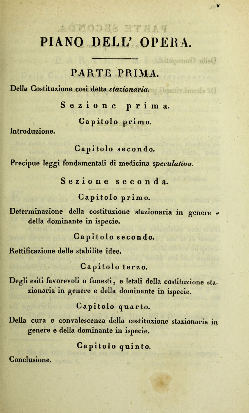 PIANO DELL’ OPERA. PARTE PRIMA. Della Costituzione cosi detta stazionaria. Sezione prima. Capitolo primo. Introduzione. Capitolo secondo. Precipue leggi fondamentali di medicina speculativa. Sezione seconda. Capitolo primo. Determinazione della costituzione stazionaria in genere e della dominante in ispecie. Capitolo secondo. Rettificazione delle stabilite idee. Capitolo terzo. Degli esiti favorevoli o funesti, e letali della costituzione sta- zionaria in genere e della dominante in ispecie. Capitolo quarto. Della cura e convalescenza della costituzione stazionaria in genere e della dominante in ispecie. Capitolo quinto. Conclusione.