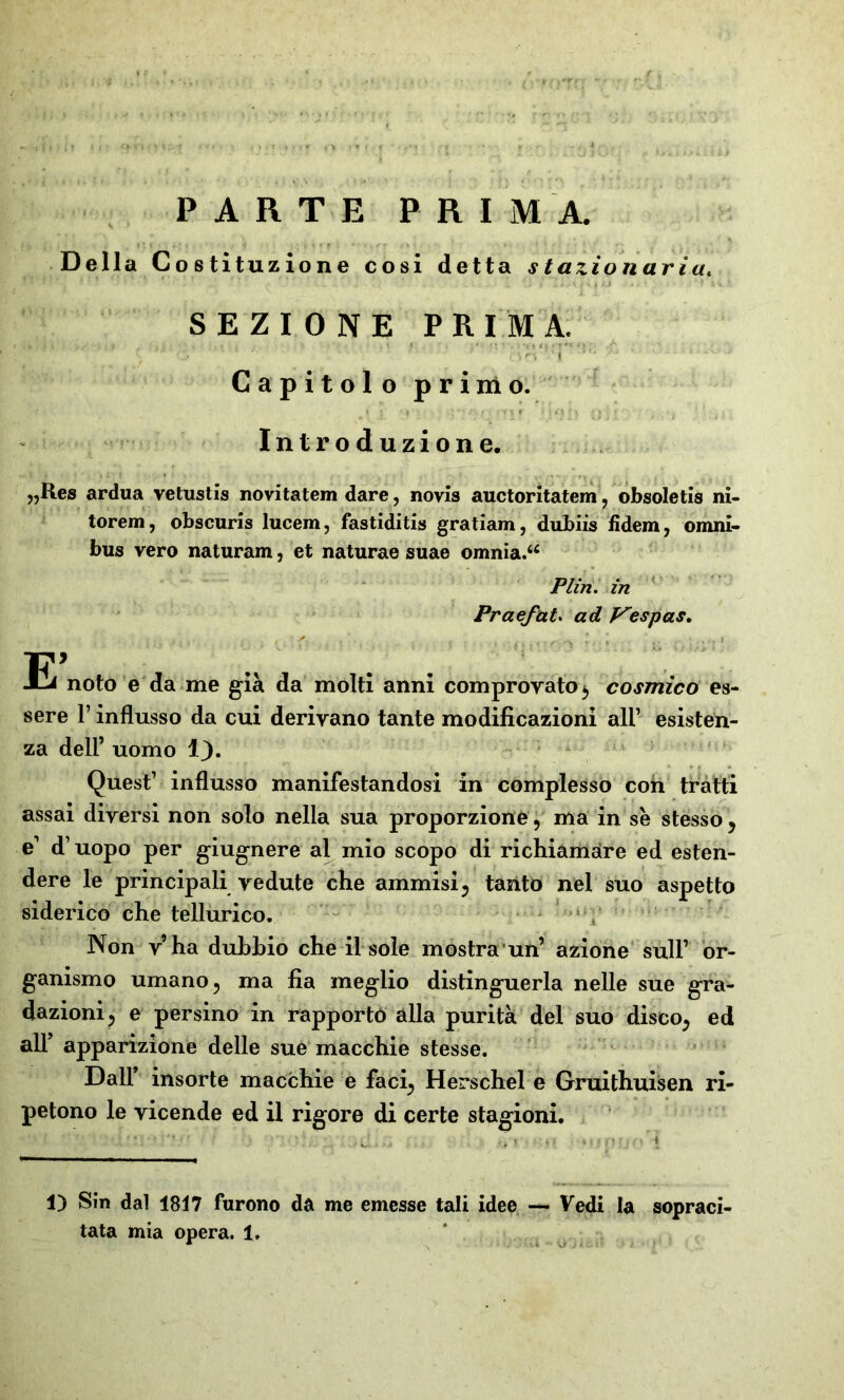 PARTE PRIMA. Della Costituzione cosi detta stazionaria. * ’• v. 1 0 'fllii ju li »/ * ;• . 'Tu t SEZIONE PRIMA. . .... Capitolo primo. , f ' . . . ‘ l 1 ‘/jj) Oli' • Introduzione. „Res ardua vetustis novitatem dare, novis auctoritatem , obsoletis ni- torem, obscuris lucem, fastiditis gratiam, dubiis fìdem, Omni» bus vero naturam, et naturae suae omnia.“ Plin. in Praefat. ad p'espas. E> noto e da me già da molti anni comprovato, cosmico es- sere T influsso da cui derivano tante modificazioni all1 esisten- za dell1 uomo 1}. Quest1 influsso manifestandosi in complesso coti tratti assai diversi non solo nella sua proporzione, ma in se stesso, e1 d1 uopo per giugnere al mio scopo di richiamare ed esten- dere le principali vedute che ammisi, tanto nel suo aspetto siderico che tellurico. Non v’ha dubbio che il sole mostrami’ azione sull1 or- ganismo umano, ma fia meglio distinguerla nelle sue gra- dazioni, e persino in rapporto alla purità del suo disco, ed all1 apparizione delle sue macchie stesse. Dall’ insorte macchie e faci, Herschel e Gruithuisen ri- petono le vicende ed il rigore di certe stagioni. 1) Sin dal 1817 furono da me emesse tali idee — Vedi la sopraci- O'Jli