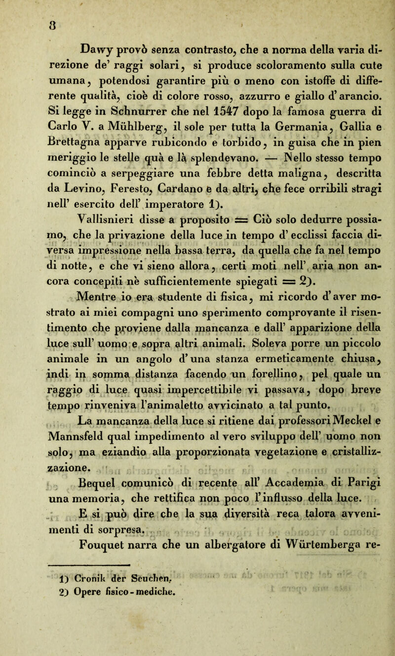 3 Dawy provò senza contrasto, che a norma della varia di- rezione de’ raggi solari , si produce scoloramento sulla cute umana 5 potendosi garantire più o meno con istoffe di diffe- rente qualità, cioè di colore rosso, azzurro e giallo d’arancio. Si legge in Schnurrer che nei 1547 dopo la famosa guerra di Carlo Y. a Muhlberg, il sole per tutta la Germania, Gallia e Brettagna apparve rubicondo e torbido, in guisa che in pien meriggio le stelle qua e là splendevano. — IN elio stesso tempo cominciò a serpeggiare una febbre detta maligna, descritta da Levino, Feresto, Cardano e da altri, che fece orribili stragi nell’ esercito dell’ imperatore 1). Vallisnieri disse a proposito = Ciò solo dedurre possia- mo, che la privazione della luce in tempo d1 2 ecclissi faccia di- versa impressione nella bassa terra, da quella che fa nel tempo di notte, e che vi sieno allora, certi moti nell’, aria non an- cora concepiti nè sufficientemente spiegati = 2}. Mentre io era studente di fisica, mi ricordo d’aver mo- strato ai miei compagni uno sperimento comprovante il risen- timento che proviene dalla mancanza e dall’ apparizione della luce sull’ uomo e sopra altri animali. Soleva porre un piccolo animale in un angolo d’una stanza ermeticamente chiusa, indi in somma distanza facendo un fiorellino, pel quale un raggio di luce quasi impercettibile vi passava, dopo breve tempo rinveniva l’animaletto avvicinato a tal punto. La mancanza della luce si ritiene dai professori Meckel e Mannsfeld qual impedimento al vero sviluppo dell’ uomo non solo, ma eziandio alla proporzionata vegetazione e cristalliz- zazione. Bequel comunicò di recente all’ Accademia di Parigi una memoria, che rettifica non poco l’influsso della luce. E si può dire che la sua diversità reca talora avveni- menti di sorpresa. Fouquet narra che un albergatore di Wurtemberga re- 1) Cronik der Scudieri.