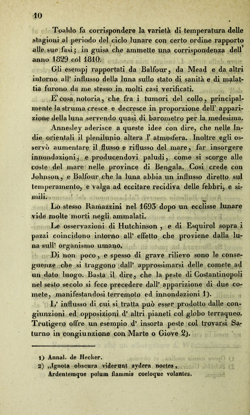 Toaldo fa corrispondere la varietà di temperatura delle stagioni al periodo del ciclo lunare con certo ordine rapporto alle sue fasi 5 in guisa che ammette una corrispondenza dell anno 1829 col 1810. Gli esempj rapportati da Balfour, da Mead e da altri intorno all’ influsso della luna sullo stato di sanità e di malat- tia furono da me stesso in molti casi verificati. E’cosa notoria 5 che fra i tumori del collo ? principal- mente la struma cresce e decresce in proporzione dell7 appari- zione della luna servendo quasi di barometro per la medesima. Annesley aderisce a queste idee con dire; che nelle In- die orientali il plenilunio altera 1’ atmosfera. Inoltre egli os- servò aumentare il flusso e riflusso del mare ; far insorgere innondazioni ? e producendovi paludi ? come si scorge alle coste del mare nelle province di Bengala. Cosi crede con Johnson ^ e Balfour che la luna ahhia un influsso diretto sul temperamento; e valga ad eccitare recidiva delle febbri; e si- mili. ' Lo stesso Ramazzini nel 1693 dopo un ecclisse lunare vide molte morti negli ammalati. Le osservazioni di Hutchinson ? e di Esquirol sopra i pazzi coincidono intorno all’ effetto che proviene dalla lu- na sull’ organismo umano. Di non poco ? e spesso di grave rilievo sono le conse- guenze che si traggono dall’ approssimarsi delle comete ad un dato luogo. Basta il dire? che la peste di Costantinopoli nel sesto secolo si fece precedere dall’ apparizione di due co* mete? manifestandosi terremoto ed innondazioni 1). L’ influsso di coi si tratta può esser prodotto dalle con- giunzioni ed opposizioni d’ altri pianeti col globo terraqueo. Trutigero offre un esempio d’ insorta peste col trovarsi Sa* turno in congiunzione con Marte o Giove 2). 1) Ànnal. de Hecker. 3) ,,Ignota obscura viderunt sydera noctes , Ardentemque polum flammis coeloque volantes.