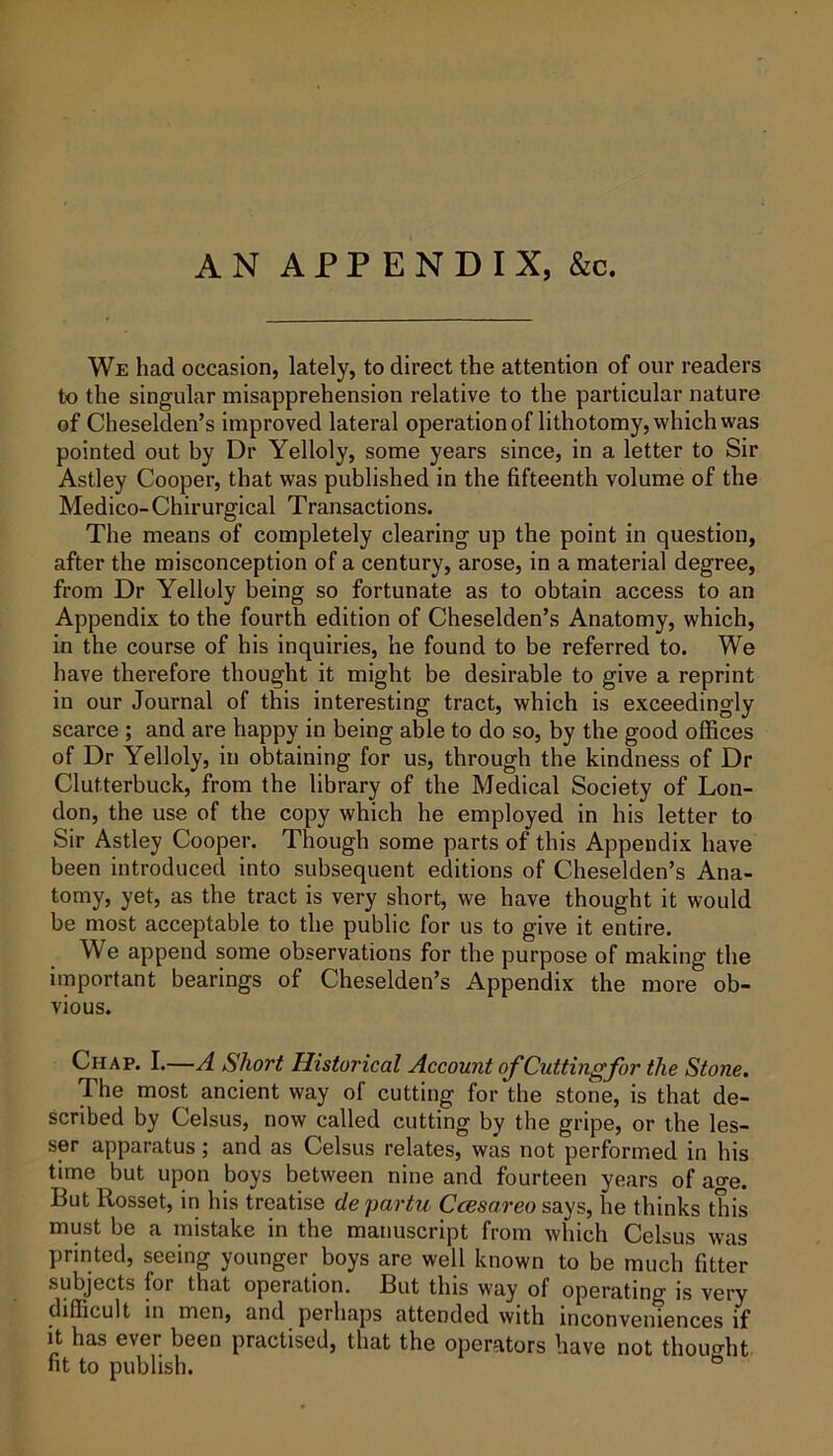 AN APPENDIX, &c. We had occasion, lately, to direct the attention of our readers to the singular misapprehension relative to the particular nature of Cheselden’s improved lateral operation of lithotomy, which was pointed out by Dr Yelloly, some years since, in a letter to Sir Astley Cooper, that was published in the fifteenth volume of the Medico- Chirurgical Transactions. The means of completely clearing up the point in question, after the misconception of a century, arose, in a material degree, from Dr Yelloly being so fortunate as to obtain access to an Appendix to the fourth edition of Cheselden’s Anatomy, which, in the course of his inquiries, he found to be referred to. We have therefore thought it might be desirable to give a reprint in our Journal of this interesting tract, which is exceedingly scarce ; and are happy in being able to do so, by the good offices of Dr Yelloly, in obtaining for us, through the kindness of Dr Clutterbuck, from the library of the Medical Society of Lon- don, the use of the copy which he employed in his letter to Sir Astley Cooper. Though some parts of this Appendix have been introduced into subsequent editions of Cheselden’s Ana- tomy, yet, as the tract is very short, we have thought it would be most acceptable to the public for us to give it entire. We append some observations for the purpose of making the important bearings of Cheselden’s Appendix the more ob- vious. Chap. I.—A Short Historical Account of Cutting for the Stone. The most ancient way of cutting for the stone, is that de- scribed by Celsus, now called cutting by the gripe, or the les- ser apparatus; and as Celsus relates, was not performed in his time but upon boys between nine and fourteen years of ao-e. But Rosset, in his treatise de partu Ccesareo says, he thinks this must be a mistake in the manuscript from which Celsus was printed, seeing younger boys are well known to be much fitter subjects for that operation. But this way of operating is very difficult in men, and perhaps attended with inconveniences if it has ever been practised, that the operators have not thoucrht fit to publish.