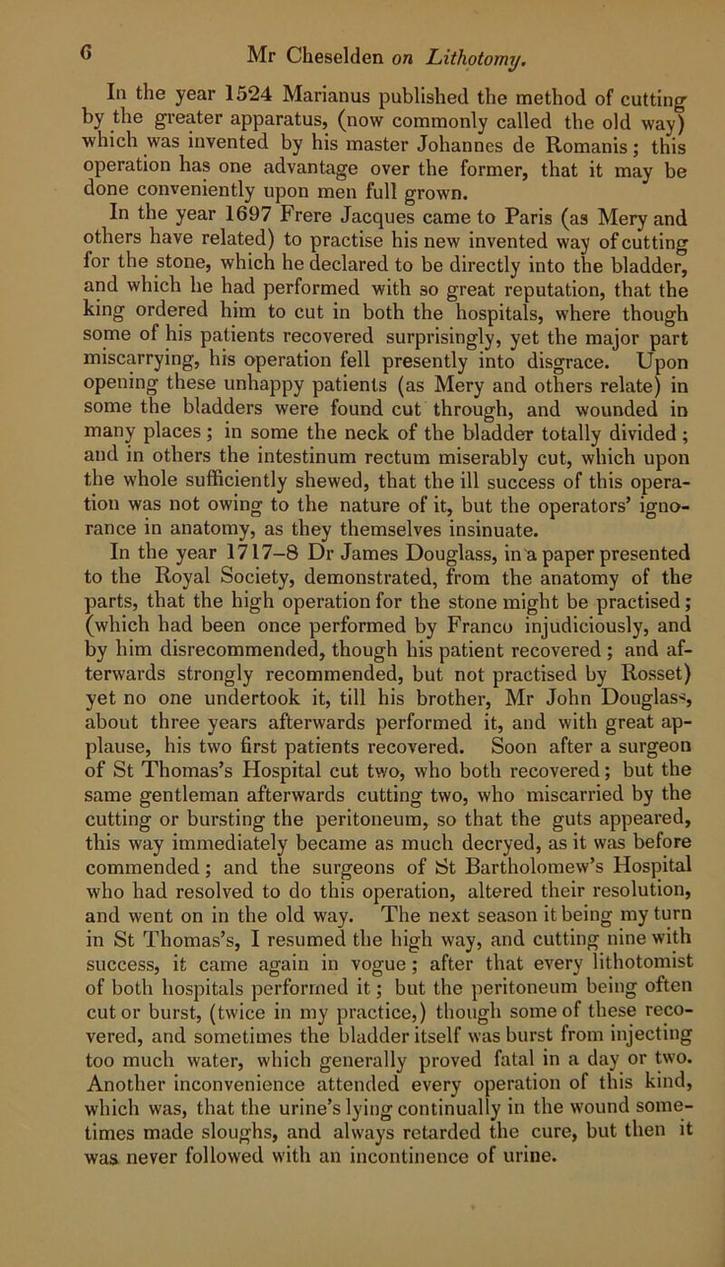 C Mr Cheselden on Lithotomy, In the year 1524 Marianus published the method of cutting by the greater apparatus, (now commonly called the old way) which was invented by his master Johannes de Romanis; this operation has one advantage over the former, that it may be done conveniently upon men full grown. In the year 1697 Frere Jacques came to Paris (as Mery and others have related) to practise his new invented way of cutting for the stone, which he declared to be directly into the bladder, and which he had performed with so great reputation, that the king ordered him to cut in both the hospitals, where though some of his patients recovered surprisingly, yet the major part miscarrying, his operation fell presently into disgrace. Upon opening these unhappy patients (as Mery and others relate) in some the bladders were found cut through, and wounded in many places ; in some the neck of the bladder totally divided ; and in others the intestinum rectum miserably cut, which upon the whole sufficiently shewed, that the ill success of this opera- tion was not owing to the nature of it, but the operators’ igno- rance in anatomy, as they themselves insinuate. In the year 1717-8 Dr James Douglass, in a paper presented to the Royal Society, demonstrated, from the anatomy of the parts, that the high operation for the stone might be practised; (which had been once performed by Franco injudiciously, and by him disrecommended, though his patient recovered; and af- terwards strongly recommended, but not practised by Rosset) yet no one undertook it, till his brother, Mr John Douglass about three years afterwards performed it, and with great ap- plause, his two first patients recovered. Soon after a surgeon of St Thomas’s Hospital cut two, who both recovered; but the same gentleman afterwards cutting two, who miscarried by the cutting or bursting the peritoneum, so that the guts appeared, this way immediately became as much decryed, as it was before commended; and the surgeons of St Bartholomew’s Hospital who had resolved to do this operation, altered their resolution, and went on in the old way. The next season it being my turn in St Thomas’s, I resumed the high way, and cutting nine with success, it came again in vogue; after that every lithotomist of both hospitals performed it; but the peritoneum being often cut or burst, (twice in my practice,) though some of these reco- vered, and sometimes the bladder itself was burst from injecting too much water, which generally proved fatal in a day or two. Another inconvenience attended every operation of this kind, which was, that the urine’s lying continually in the wound some- times made sloughs, and always retarded the cure, but then it was never followed with an incontinence of urine.