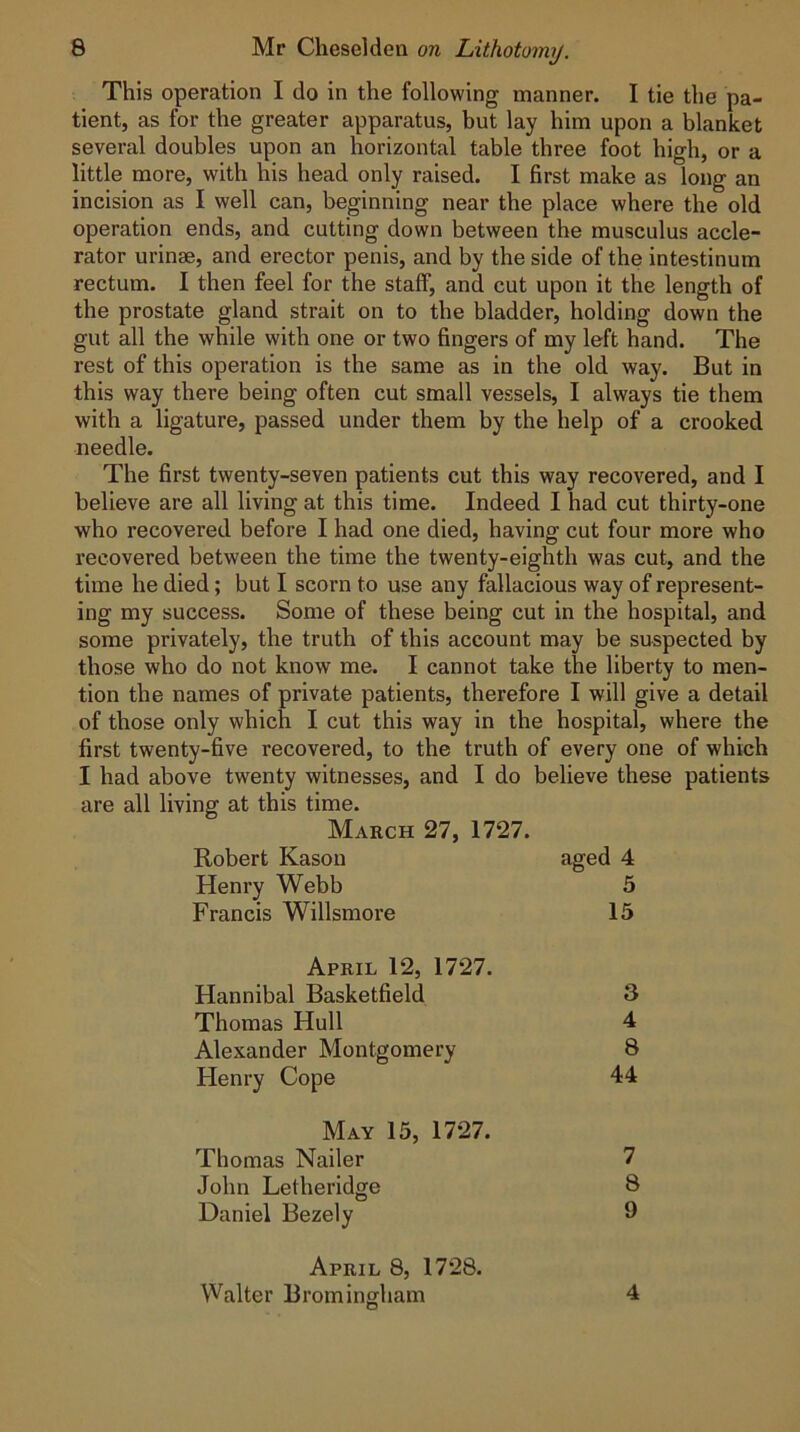 This operation I do in the following manner. I tie the pa- tient, as for the greater apparatus, but lay him upon a blanket several doubles upon an horizontal table three foot high, or a little more, with his head only raised. I first make as long an incision as I well can, beginning near the place where the old operation ends, and cutting down between the musculus accle- rator urinse, and erector penis, and by the side of the intestinum rectum. I then feel for the staff, and cut upon it the length of the prostate gland strait on to the bladder, holding down the gut all the while with one or two fingers of my left hand. The rest of this operation is the same as in the old way. But in this way there being often cut small vessels, I always tie them with a ligature, passed under them by the help of a crooked needle. The first twenty-seven patients cut this way recovered, and I believe are all living at this time. Indeed I had cut thirty-one who recovered before I had one died, having cut four more who recovered between the time the twenty-eighth was cut, and the time he died; but I scorn to use any fallacious way of represent- ing my success. Some of these being cut in the hospital, and some privately, the truth of this account may be suspected by those who do not know me. I cannot take the liberty to men- tion the names of private patients, therefore I will give a detail of those only which I cut this way in the hospital, where the first twenty-five recovered, to the truth of every one of which I had above twenty witnesses, and I do believe these patients are all living at this time. March 27, 1727. Robert Kason aged 4 Henry Webb 5 Francis Willsmore 15 April 12, 1727. Hannibal Basketfield 3 Thomas Hull 4 Alexander Montgomery 8 Henry Cope 44 May 15, 1727. Thomas Nailer 7 John Letheridge 8 Daniel Bezely 9 April 8, 1728. Walter Brominsfham 4 O