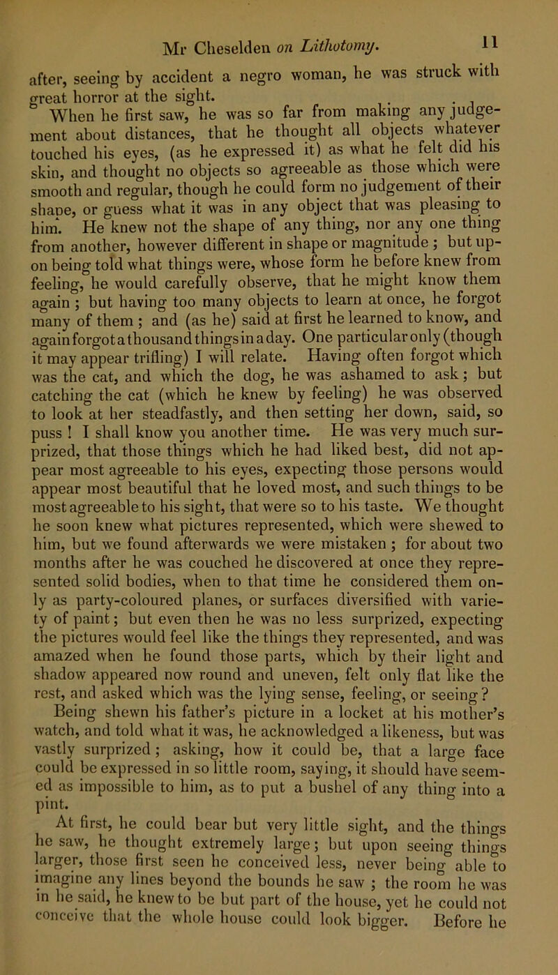 after, seeing by accident a negro woman, be was struck with great horror at the sight. When he first saw, he was so far from making any judge- ment about distances, that he thought all objects whatever touched his eyes, (as he expressed it) as what he felt did his skin, and thought no objects so agreeable as those which were smooth and regular, though he could form no judgement of their shape, or guess what it was in any object that was pleasing to him*. He knew not the shape of any thing, nor any one thing from another, however different in shape or magnitude ; but up- on being told what things were, whose form he before knew from feeling, he would carefully observe, that he might know them again ; but having too many objects to learn at once, he forgot many of them ; and (as he) said at first he learned to know, and again forgot a thousand things in a day. One particular only (though it may appear trifling) I will relate. Having often forgot which was the cat, and which the dog, he was ashamed to ask; but catching the cat (which he knew by feeling) he was observed to look at her steadfastly, and then setting her down, said, so puss ! I shall know you another time. He was very much sur- prized, that those things which he had liked best, did not ap- pear most agreeable to his eyes, expecting those persons would appear most beautiful that he loved most, and such things to be most agreeable to his sight, that were so to his taste. We thought he soon knew what pictures represented, which were shewed to him, but we found afterwards we were mistaken ; for about two months after he was couched he discovered at once they repre- sented solid bodies, when to that time he considered them on- ly as party-coloured planes, or surfaces diversified with varie- ty of paint; but even then he was no less surprized, expecting the pictures would feel like the things they represented, and was amazed when he found those parts, which by their light and shadow appeared now round and uneven, felt only flat like the rest, and asked which was the lying sense, feeling, or seeing ? Being shewn his father’s picture in a locket at his mother’s watch, and told what it was, he acknowledged a likeness, but was vastly surprized ; asking, how it could be, that a large face could be expressed in so little room, saying, it should have seem- ed as impossible to him, as to put a bushel of any thing into a pint. At first, he could bear but very little sight, and the thino-s he saw, he thought extremely large; but upon seeing things larger, those first seen he conceived less, never being able to imagine any lines beyond the bounds he saw ; the room he was in he said, he knew to be but part of the house, yet he could not conceive that the whole house could look bigger. Before he