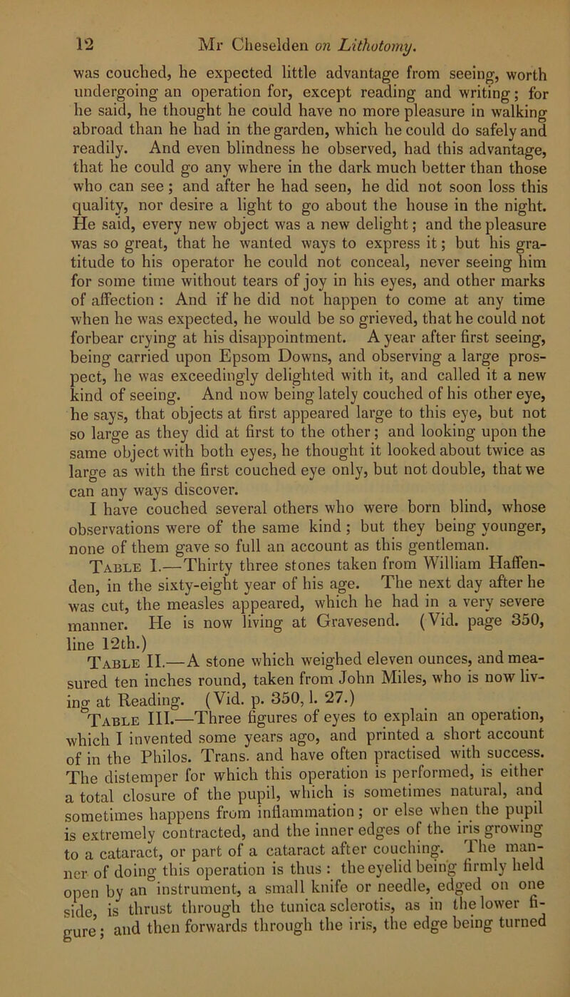 was couched, he expected little advantage from seeing, worth undergoing an operation for, except reading and writing; for he said, he thought he could have no more pleasure in walking abroad than he had in the garden, which he could do safely and readily. And even blindness he observed, had this advantage, that he could go any where in the dark much better than those who can see; and after he had seen, he did not soon loss this quality, nor desire a light to go about the house in the night. He said, every new object was a new delight; and the pleasure was so great, that he wanted ways to express it; but his gra- titude to his operator he could not conceal, never seeing him for some time without tears of joy in his eyes, and other marks of affection : And if he did not happen to come at any time when he was expected, he would be so grieved, that he could not forbear crying at his disappointment. A year after first seeing, being carried upon Epsom Downs, and observing a large pros- pect, he was exceedingly delighted with it, and called it a new kind of seeing. And now being lately couched of his other eye, he says, that objects at first appeared large to this eye, but not so large as they did at first to the other; and looking upon the same object with both eyes, he thought it looked about twice as large as with the first couched eye only, but not double, that we can any ways discover. I have couched several others who were born blind, whose observations were of the same kind; but they being younger, none of them gave so full an account as this gentleman. Table 1.—Thirty three stones taken from William Haffen- den, in the sixty-eight year of his age. The next day after he was cut, the measles appeared, which he had in a very severe manner. He is now living at Gravesend. (Vid. page 350, line 12th.) Table II.—A stone which weighed eleven ounces, and mea- sured ten inches round, taken from John Miles, who is now liv- ing at Reading. (Vid. p. 350,1. 27.) Table III.—Three figures of eyes to explain an operation, which I invented some years ago, and printed a short account of in the Philos. Trans, and have often practised with success. The distemper for which this operation is performed, is either a total closure of the pupil, which is sometimes natural, and sometimes happens from inflammation; or else when the pupil is extremely contracted, and the inner edges of the iris growing to a cataract, or part of a cataract after couching. I he ner of doing this operation is thus : the eyelid being firmly held open by an instrument, a small knife or needle, edged on one side is thrust through the tunica sclerotis, as in the lower fi- gure; and then forwards through the iris, the edge being turned