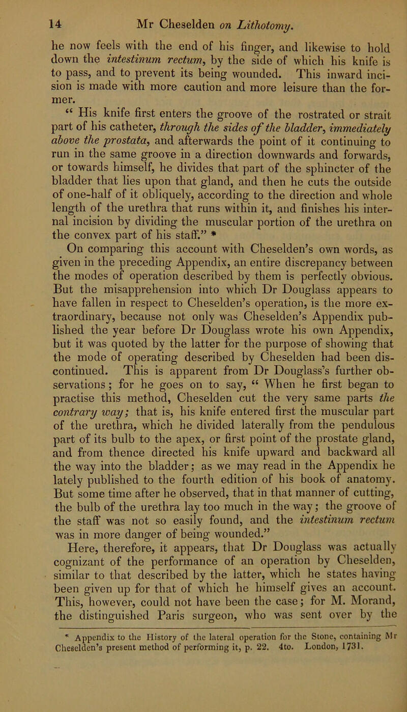 he now feels with the end of his finger, and likewise to hold down the intestinum rectum, by the side of which his knife is to pass, and to prevent its being wounded. This inward inci- sion is made with more caution and more leisure than the for- mer. “ His knife first enters the groove of the rostrated or strait part of his catheter, throxtgh the sides of the Madder, immediately above the prostata, and afterwards the point of it continuing to run in the same groove in a direction downwards and forwards, or towards himself, he divides that part of the sphincter of the bladder that lies upon that gland, and then he cuts the outside of one-half of it obliquely, according to the direction and whole length of the urethra that runs within it, and finishes his inter- nal incision by dividing the muscular portion of the urethra on the convex part of his stalF.” * On comparing this account with Cheselden’s own words, as given in the preceding Appendix, an entire discrepancy between the modes of operation described by them is perfectly obvious. But the misapprehension into which Dr Douglass appears to have fallen in respect to Cheselden’s operation, is the more ex- traordinary, because not only was Cheselden’s Appendix pub- lished the year before Dr Douglass wrote his own Appendix, but it was quoted by the latter for the purpose of showing that the mode of operating described by Cheselden had been dis- continued. This is apparent from Dr Douglass’s further ob- servations ; for he goes on to say, “ When he first began to practise this method, Cheselden cut the very same parts the contrary way; that is, his knife entered first the muscular part of the urethra, which he divided laterally from the pendulous part of its bulb to the apex, or first point of the prostate gland, and from thence directed his knife upward and backward all the way into the bladder; as we may read in the Appendix he lately published to the fourth edition of his book of anatomy. But some time after he observed, that in that manner of cutting, the bulb of the urethra lay too much in the way; the groove of the staff was not so easily found, and the intestinum rectum was in more danger of being wounded.” Here, therefore, it appears, that Dr Douglass was actually cognizant of the performance of an operation by Cheselden, similar to that described by the latter, which he states having been given up for that of which he himself gives an account. This, however, could not have been the case; for M. Morand, the distinguished Paris surgeon, who was sent over by the * Appendix to the History of the lateral operation for the Stone, containing iMr Cheselden’s present method of performing it, p. 22. 4to. London, 1731.