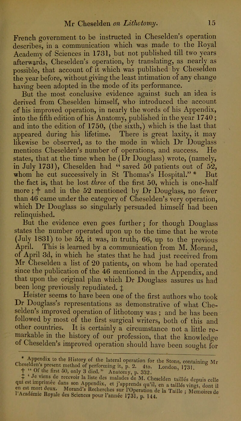 French government to be instructed in Cheselden’s operation describes, in a communication which was made to the Royal Academy of Sciences in 1731, but not published till two years afterwards, Cheselden’s operation, by translating, as nearly as possible, that account of it which was published by Cheselden the year before, without giving the least intimation of any change having been adopted in the mode of its performance. But the most conclusive evidence against such an idea is derived from Cheselden himself, who introduced the account of his improved operation, in nearly the words of his Appendix, into the fifth edition of his Anatomy, published in the year 1740; and into the edition of 1750, (the sixth,) which is the last that appeared during his lifetime. There is great laxity, it may likewise be observed, as to the mode in which Dr Douglass mentions Cheselden’s number of operations, and success. He states, that at the time when he (Dr Douglass) wrote, (namely, in July 1731), Cheselden had “ saved 50 patients out of 52, whom he cut successively in St Thomas’s Hospital.” * But the fact is, that he lost three of the first 50, which is one-half more; -f- and in the 52 mentioned by Dr Douglass, no fewer than 46 came under the category of Cheselden’s very operation, which Dr Douglass so singularly persuaded himself had been relinquished. But the evidence even goes further; for though Douglass states the number operated upon up to the time that he wrote (July 1831) to be 52, it was, in truth, 66, up to the previous April. This is learned by a communication from M. Morand, of April 3d, in which he states that he had just received from Mr Cheselden a list of 20 patients, on whom he had operated since the publication of the 46 mentioned in the Appendix, and that upon the original plan which Dr Douglass assures us had been long previously repudiated, Heister seems to have been one of the first authors who took Dr Douglass’s representations as demonstrative of what Che- selden’s improved operation of lithotomy was ; and he has been followed by most of the first surgical writers, both of this and other countries. It is certainly a circumstance not a little re- markable in the history of our profession, that the knowledge of Cheselden’s improved operation should have been sought for operation for the Stone, containing Mr Cheselden 8 present method of performing it, p. 2. 4to. London, 1731. ^ T Of the first 50, only 3 died.’* Anatomy, p. 332, t ‘ Je viens do rccevoir la liste des maladcs de M. Cheselden taillds depuis cclle qm est imprimee dans son Appendix, et j’apprends qu’il, en a taillds vinet, dont il en est mort deux. Morand’s Recherches sur I’Operation de la Taille ; Mmioires de 1 Academic Royalc des Sciences pour I’annlje 1731, p. I44.